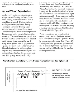 his covering will help prevent leaks if minor
acks develop in the blocks or joints between
he blocks.
reserved Wood Foundations
reserved wood foundations are constructed
cording to typical framing methods. Some
dditional bracing requirements must be met
nd special fasteners used. The foundations
onsist of a pressure-treated wood footing
ate resting on a granular drainage layer,
ith pressure-treated bottom and top plates,
uds and blocking and pressure-treated plywood
heathing covered with a polyethylene sheet for
ampproofing. The space between the studs may
e filled with insulation and the interior finished
provide a warm living space either partly
r entirely below ground level. A polyethylene
heet ground cover is required under preserved
ood foundation floors. In addition, place a
olyethylene strip between the bottom plate and
he footing to keep the plate dry and to prevent
oisture from getting into the wall cavity.
pressure treated with chemical preservatives
in accordance with Canadian Standards
Association (CSA) Standard O80 Series 08:
Wood Preservation. The chemicals permanently
impregnate the wood cells to levels of penetratio
and concentration that make the wood highly
resistant to attack by decay organisms and insect
such as termites. The dried wood is odourless
and is only slightly coloured. Lumber and
plywood are identified by a certification mark
showing that the material has been treated by
a plant certified according to CSA Standard
O322-02 (R2007) (Figure 46).
Wood foundations can be built with a
conventional concrete slab floor, a wood
floor on sleepers resting on a granular drainage
layer, or a suspended wood floor (Figure 47).
The required size, species and grade of studs
and thickness of plywood depends on stud
spacing and backfill height and the number
of storeys supported.
CompanyName
andLogo
(name of inspection agency)
CSA O322 CCA 0510
PWF - FBT
standard CSA O322,
under which material is qualified
type of perservative used
first two digits identify
the treating plant, the last
two the year of treatment
use approved for the material
46 Certification mark for preserved wood foundation wood and plywood
 