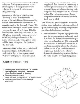 traffic without indentations occurring, edging,
jointing and floating operations can begin.
Performing any of these operations while
bleed water is present will cause serious
dusting or scaling.
Proper control jointing or grooving may
be necessary to avoid minor random
cracking in the slab. Control joints should be
placed on line with interior columns and at
changes in width of the floor slab (Figure 48).
The maximum spacing of control joints should
be between 4.5 and 6.0 m (15 and 20 ft.) in
either direction. Joints may be formed in the
freshly placed concrete by cutting grooves by
hand with a jointing tool as soon as the
concrete is firm enough. The depth of joints
should be about one-quarter the thickness
of the floor slab.
As soon as the floor surface has been finished,
curing should begin. It should continue
for at least five days at air temperatures of
21°C (70°F) or higher, or for seven days at
water on top of the slab (by temporarily
plugging all floor drains), or by covering with
burlap kept continuously wet. If this is not
practical, liquid, membrane-forming curing
compound may be spread on the concrete
surface. Use curing compounds that are
compatible with tile adhesives if the floor
finish is to be tiled.
The 2010 NBC provides specific protection
against future radon ingress into conditioned
spaces in housing by requiring compliance with
one of the following two methods:
The first method requires a gas-permeable
layer between the ground and the air barrier
that allows for depressurization of the space
below the soil gas barrier. This layer could
be coarse sand or a dimpled membrane or
another product that allows the collection
and extraction of gas. An inlet needs to
be provided that allows for effective
depressurization of the gas-permeable layer.
An outlet must be provided that permits
1
2
1
3
3
3
4
5
5
6
1. control joints within 3 m (10 ft.) of corners
2. spacing of joints 6 m (20 ft.) maximum
3. joints incorporate side of opening
4. control joint in floor slab
5. floor slab joint spacing of 6 m (20 ft.) maximum
6. control joint around column footings
(see note)
Note: The diamond-shaped joints (6) may be omitted if column footings are below floor level and the
column is wrapped with two layers of sheathing membrane or joint filler to break the bond.
48 Location of control joints
 