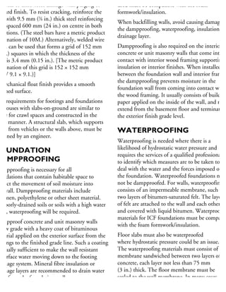 hysical or ultraviolet damage with parging or
board finish. To resist cracking, reinforce the
ab with 9.5 mm (3
⁄8 in.) thick steel reinforcing
ars spaced 600 mm (24 in.) on centre in both
rections. (The steel bars have a metric product
esignation of 10M.) Alternatively, welded wire
esh can be used that forms a grid of 152 mm
6 in.) squares in which the thickness of the
eel is 3.4 mm (0.15 in.). [The metric product
esignation of this grid is 152 × 152 mm
MW 9.1 × 9.1.)]
mechanical float finish provides a smooth
nished surface.
he requirements for footings and foundations
r houses with slabs-on-ground are similar to
hose for crawl spaces and constructed in the
me manner. A structural slab, which supports
ads from vehicles or the walls above, must be
esigned by an engineer.
OUNDATION
DAMPPROOFING
ampproofing is necessary for all
undations that contain habitable space to
strict the movement of soil moisture into
he wall. Dampproofing materials include
tumen, polyethylene or other sheet material.
n poorly-drained soils or soils with a high water
ble, waterproofing will be required.
ampproof concrete and unit masonry walls
elow grade with a heavy coat of bituminous
aterial applied on the exterior surface from the
otings to the finished grade line. Such a coating
usually sufficient to make the wall resistant
surface water moving down to the footing
rainage system. Mineral fibre insulation or
rainage layers are recommended to drain water
way from the foundation walls.
used must be compatible with the foam
formwork/insulation.
When backfilling walls, avoid causing damage to
the dampproofing, waterproofing, insulation or
drainage layer.
Dampproofing is also required on the interior o
concrete or unit masonry walls that come into
contact with interior wood framing supporting
insulation or interior finishes. When installed
between the foundation wall and interior framin
the dampproofing prevents moisture in the
foundation wall from coming into contact with
the wood framing. It usually consists of building
paper applied on the inside of the wall, and mus
extend from the basement floor and terminate a
the exterior finish grade level.
WATERPROOFING
Waterproofing is needed where there is a
likelihood of hydrostatic water pressure and
requires the services of a qualified professional
to identify which measures are to be taken to
deal with the water and the forces imposed on
the foundation. Waterproofed foundations need
not be dampproofed. For walls, waterproofing
consists of an impermeable membrane, such as
two layers of bitumen-saturated felt. The layers
of felt are attached to the wall and each other
and covered with liquid bitumen. Waterproofin
materials for ICF foundations must be compatib
with the foam formwork/insulation.
Floor slabs must also be waterproofed
where hydrostatic pressure could be an issue.
The waterproofing materials must consist of a
membrane sandwiched between two layers of
concrete, each layer not less than 75 mm
(3 in.) thick. The floor membrane must be
sealed to the wall membrane. In many cases,
 