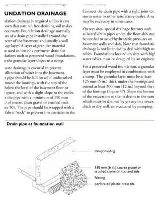 ater pressure to prevent structural damage.
OUNDATION DRAINAGE
oundation drainage is required unless it can
e shown that natural, free-draining soil makes
unnecessary. Foundation drainage normally
onsists of a drain pipe installed around the
erimeter of the basement and usually a wall
rainage layer. A layer of granular material
n be used in lieu of a perimeter drain for
undations such as preserved wood foundations,
here the granular layer slopes to a sump.
dequate drainage is essential to prevent
he infiltration of water into the basement.
rain pipe should be laid on solid undisturbed
il around the footings, with the top of the
pe below the level of the basement floor or
awl space, and with a slight slope to the outlet.
over the pipe with a minimum of 150 mm
6 in.) of coarse, clean gravel or crushed rock
Figure 50). The pipe should be wrapped with a
ter fabric “sock” to prevent fine particles in the
4 mm (5
⁄32 in.).
Connect the drain pipe with a tight joint to a
storm sewer or other satisfactory outlet. A sump
may be necessary in some cases.
On wet sites, special drainage features such
as lateral drain pipes under the floor slab may
be needed to avoid hydrostatic pressures on
basement walls and slab. Note that foundation
drainage is not intended to deal with high water
tables. Foundations located on sites with high
water tables must be designed by an engineer.
For a preserved wood foundation, a granular
layer must be employed in combination with
a sump. The granular layer must be at least
125 mm (5 in.) thick under the footings and
extend at least 300 mm (12 in.) beyond the edge
of the footings (Figure 47). Slope the bottom
of the excavation so that it drains to the sump,
which must be drained by gravity to a sewer,
ditch or dry well, or evacuated by pumping.
dampproofing
150 mm (6 in.) coarse gravel or
crushed stone on top and side
footing
perforated plastic drain tile
50 Drain pipe at foundation wall
 