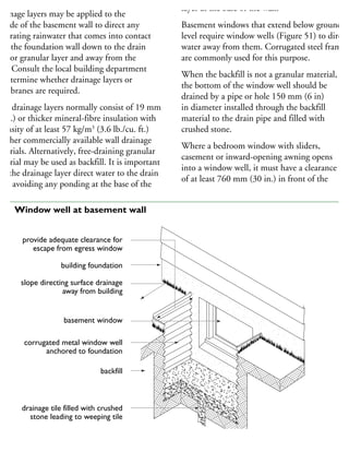 rainage layers may be applied to the
utside of the basement wall to direct any
filtrating rainwater that comes into contact
ith the foundation wall down to the drain
pe or granular layer and away from the
all. Consult the local building department
determine whether drainage layers or
embranes are required.
Wall drainage layers normally consist of 19 mm
4 in.) or thicker mineral-fibre insulation with
density of at least 57 kg/m3
(3.6 lb./cu. ft.)
r other commercially available wall drainage
aterials. Alternatively, free-draining granular
aterial may be used as backfill. It is important
hat the drainage layer direct water to the drain
pe, avoiding any ponding at the base of the
layer at the base of the wall.
Basement windows that extend below ground
level require window wells (Figure 51) to direct
water away from them. Corrugated steel frames
are commonly used for this purpose.
When the backfill is not a granular material,
the bottom of the window well should be
drained by a pipe or hole 150 mm (6 in)
in diameter installed through the backfill
material to the drain pipe and filled with
crushed stone.
Where a bedroom window with sliders,
casement or inward-opening awning opens
into a window well, it must have a clearance
of at least 760 mm (30 in.) in front of the
provide adequate clearance for
escape from egress window
building foundation
slope directing surface drainage
away from building
basement window
corrugated metal window well
anchored to foundation
backfill
drainage tile filled with crushed
stone leading to weeping tile
51 Window well at basement wall
 