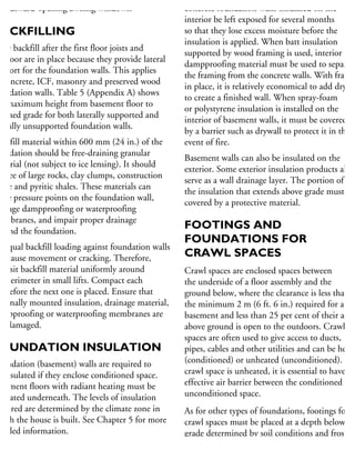 r outward-opening awning windows.
BACKFILLING
ace backfill after the first floor joists and
ubfloor are in place because they provide lateral
upport for the foundation walls. This applies
concrete, ICF, masonry and preserved wood
undation walls. Table 5 (Appendix A) shows
he maximum height from basement floor to
nished grade for both laterally supported and
terally unsupported foundation walls.
ackfill material within 600 mm (24 in.) of the
undation should be free-draining granular
aterial (not subject to ice lensing). It should
e free of large rocks, clay clumps, construction
aste and pyritic shales. These materials can
use pressure points on the foundation wall,
amage dampproofing or waterproofing
embranes, and impair proper drainage
ound the foundation.
nequal backfill loading against foundation walls
n cause movement or cracking. Therefore,
eposit backfill material uniformly around
he perimeter in small lifts. Compact each
t before the next one is placed. Ensure that
xternally mounted insulation, drainage material,
ampproofing or waterproofing membranes are
ot damaged.
OUNDATION INSULATION
oundation (basement) walls are required to
e insulated if they enclose conditioned space.
asement floors with radiant heating must be
sulated underneath. The levels of insulation
quired are determined by the climate zone in
hich the house is built. See Chapter 5 for more
etailed information.
oundations can be insulated on the interior or
concrete foundation walls insulated on the
interior be left exposed for several months
so that they lose excess moisture before the
insulation is applied. When batt insulation
supported by wood framing is used, interior
dampproofing material must be used to separate
the framing from the concrete walls. With framin
in place, it is relatively economical to add drywa
to create a finished wall. When spray-foam
or polystyrene insulation is installed on the
interior of basement walls, it must be covered
by a barrier such as drywall to protect it in the
event of fire.
Basement walls can also be insulated on the
exterior. Some exterior insulation products also
serve as a wall drainage layer. The portion of
the insulation that extends above grade must be
covered by a protective material.
FOOTINGS AND
FOUNDATIONS FOR
CRAWL SPACES
Crawl spaces are enclosed spaces between
the underside of a floor assembly and the
ground below, where the clearance is less than
the minimum 2 m (6 ft. 6 in.) required for a
basement and less than 25 per cent of their area
above ground is open to the outdoors. Crawl
spaces are often used to give access to ducts,
pipes, cables and other utilities and can be heate
(conditioned) or unheated (unconditioned). If a
crawl space is unheated, it is essential to have an
effective air barrier between the conditioned and
unconditioned space.
As for other types of foundations, footings for
crawl spaces must be placed at a depth below
grade determined by soil conditions and frost
penetration (see Table 3 in Appendix A).
Footing sizes are generally the same as those
 