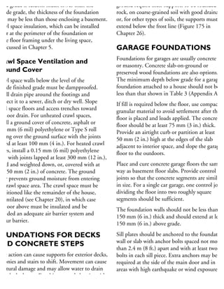 side grade is seldom much lower than the
utside grade, the thickness of the foundation
alls may be less than those enclosing a basement.
rawl space insulation, which can be installed
ther at the perimeter of the foundation or
the floor framing under the living space,
discussed in Chapter 5.
Crawl Space Ventilation and
Ground Cover
rawl space walls below the level of the
utside finished grade must be dampproofed.
nstall drain pipe around the footings and
onnect it to a sewer, ditch or dry well. Slope
awl space floors and access trenches toward
he floor drain. For unheated crawl spaces,
stall a ground cover of concrete, asphalt or
15 mm (6 mil) polyethylene or Type S roll
oofing over the ground surface with the joints
pped at least 100 mm (4 in.). For heated crawl
paces, install a 0.15 mm (6 mil) polyethylene
heet with joints lapped at least 300 mm (12 in.),
aled and weighted down, or, covered with at
ast 50 mm (2 in.) of concrete. The ground
over prevents ground moisture from entering
he crawl space area. The crawl space must be
onditioned like the remainder of the house,
r ventilated (see Chapter 20), in which case
he floor above must be insulated and be
rovided an adequate air barrier system and
apour barrier.
OUNDATIONS FOR DECKS
AND CONCRETE STEPS
rost action can cause supports for exterior decks,
alconies and stairs to shift. Movement can cause
ructural damage and may allow water to drain
wards the house. For this reason, balconies with
ground require their supports to be founded on
rock, on coarse-grained soil with good drainage,
or, for other types of soils, the supports must
extend below the frost line (Figure 175 in
Chapter 26).
GARAGE FOUNDATIONS
Foundations for garages are usually concrete
or masonry. Concrete slab-on-ground or
preserved wood foundations are also options.
The minimum depth below grade for a garage
foundation attached to a house should not be
less than that shown in Table 3 (Appendix A).
If fill is required below the floor, use compacted
granular material to avoid settlement after the
floor is placed and loads applied. The concrete
floor should be at least 75 mm (3 in.) thick.
Provide an airtight curb or partition at least
50 mm (2 in.) high at the edges of the slab
adjacent to interior space, and slope the garage
floor to the outdoors.
Place and cure concrete garage floors the same
way as basement floor slabs. Provide control
joints so that the concrete segments are similar
in size. For a single car garage, one control joint
dividing the floor into two roughly square
segments should be sufficient.
The foundation walls should not be less than
150 mm (6 in.) thick and should extend at least
150 mm (6 in.) above grade.
Sill plates should be anchored to the foundation
wall or slab with anchor bolts spaced not more
than 2.4 m (8 ft.) apart and with at least two
bolts in each sill piece. Extra anchors may be
required at the side of the main door and in
areas with high earthquake or wind exposure.
 