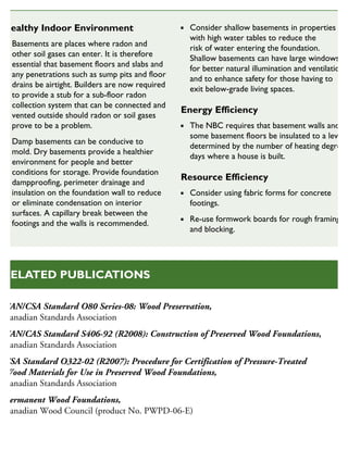 CAN/CSA Standard O80 Series-08: Wood Preservation,
Canadian Standards Association
CAN/CAS Standard S406-92 (R2008): Construction of Preserved Wood Foundations,
Canadian Standards Association
CSA Standard O322-02 (R2007): Procedure for Certification of Pressure-Treated
Wood Materials for Use in Preserved Wood Foundations,
Canadian Standards Association
Permanent Wood Foundations,
Canadian Wood Council (product No. PWPD-06-E)
RELATED PUBLICATIONS
Healthy Indoor Environment
Basements are places where radon and
other soil gases can enter. It is therefore
essential that basement floors and slabs and
any penetrations such as sump pits and floor
drains be airtight. Builders are now required
to provide a stub for a sub-floor radon
collection system that can be connected and
vented outside should radon or soil gases
prove to be a problem.
Damp basements can be conducive to
mold. Dry basements provide a healthier
environment for people and better
conditions for storage. Provide foundation
dampproofing, perimeter drainage and
insulation on the foundation wall to reduce
or eliminate condensation on interior
surfaces. A capillary break between the
footings and the walls is recommended.
Consider shallow basements in properties
with high water tables to reduce the
risk of water entering the foundation.
Shallow basements can have large windows
for better natural illumination and ventilation
and to enhance safety for those having to
exit below-grade living spaces.
Energy Efficiency
The NBC requires that basement walls and
some basement floors be insulated to a level
determined by the number of heating degree
days where a house is built.
Resource Efficiency
Consider using fabric forms for concrete
footings.
Re-use formwork boards for rough framing
and blocking.
SUSTAINABLE HOUSING INSIGHT
 