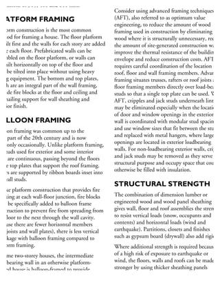 mensions of 305, 406 and 610 mm.
PLATFORM FRAMING
atform construction is the most common
ethod for framing a house. The floor platform
built first and the walls for each story are added
bove each floor. Prefabricated walls can be
sembled on the floor platform, or walls can
e built horizontally on top of the floor and
hen be tilted into place without using heavy
ting equipment. The bottom and top plates,
hich are an integral part of the wall framing,
rovide fire blocks at the floor and ceiling and
so nailing support for wall sheathing and
terior finish.
BALLOON FRAMING
alloon framing was common up to the
rly part of the 20th century and is now
sed only occasionally. Unlike platform framing,
he studs used for exterior and some interior
alls are continuous, passing beyond the floors
the top plates that support the roof framing.
oors are supported by ribbon boards inset into
he wall studs.
nlike platform construction that provides fire
ocking at each wall-floor junction, fire blocks
ust be specifically added to balloon frame
onstruction to prevent fire from spreading from
ne floor to the next through the wall cavity.
ecause there are fewer horizontal members
im joists and wall plates), there is less vertical
hrinkage with balloon framing compared to
atform framing.
n some two-storey houses, the intermediate
ad-bearing wall in an otherwise platform-
amed house is balloon-framed to provide
onvenient passage for heating ducts and pipes.
TECHNIQUES
Consider using advanced framing techniques
(AFT), also referred to as optimum value
engineering, to reduce the amount of wood
framing used in construction by eliminating
wood where it is structurally unnecessary, reduc
the amount of site-generated construction waste
improve the thermal resistance of the building
envelope and reduce construction costs. AFT
requires careful coordination of the location of
roof, floor and wall framing members. Advanced
framing situates trusses, rafters or roof joists and
floor framing members directly over load-bearin
studs so that a single top plate can be used. With
AFT, cripples and jack studs underneath lintels
may be eliminated especially when the location
of door and window openings in the exterior
wall is coordinated with modular stud spacing
and use window sizes that fit between the studs,
and replaced with metal hangers, where larger
openings are located in exterior loadbearing
walls. For non-loadbearing exterior walls, crippl
and jack studs may be removed as they serve no
structural purpose and occupy space that could
otherwise be filled with insulation.
STRUCTURAL STRENGTH
The combination of dimension lumber or
engineered wood and wood panel sheathing
gives wall, floor and roof assemblies the strength
to resist vertical loads (snow, occupants and
contents) and horizontal loads (wind and
earthquake). Partitions, closets and finishes
such as gypsum board (drywall) also add rigidity
Where additional strength is required because
of a high risk of exposure to earthquake or
wind, the floors, walls and roofs can be made
stronger by using thicker sheathing panels
and by placing the fasteners closer together.
 