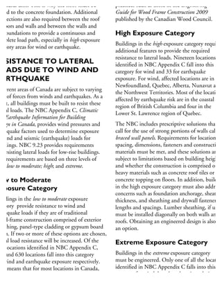 ructural unit. This is why the floor must be
olted to the concrete foundation. Additional
onnections are also required between the roof
r floors and walls and between the walls and
he foundations to provide a continuous and
omplete load path, especially in high exposure
tegory areas for wind or earthquake.
RESISTANCE TO LATERAL
OADS DUE TO WIND AND
ARTHQUAKE
ifferent areas of Canada are subject to varying
sks of forces from winds and earthquakes. As a
sult, all buildings must be built to resist these
teral loads. The NBC Appendix C, Climatic
nd Earthquake Information for Building
esign in Canada, provides wind pressures and
rthquake factors used to determine exposure
wind and seismic (earthquake) loads for
uildings. NBC 9.23 provides requirements
r resisting lateral loads for low-rise buildings.
he requirements are based on three levels of
sk: low to moderate; high; and extreme.
ow to Moderate
xposure Category
uildings in the low to moderate exposure
tegory provide resistance to wind and
rthquake loads if they are of traditional
ood-frame construction comprised of exterior
heathing, panel-type cladding or gypsum board
nish. If two or more of these options are chosen,
teral load resistance will be increased. Of the
80 locations identified in NBC Appendix C,
71 and 630 locations fall into this category
r wind and earthquake exposure respectively.
his means that for most locations in Canada,
racing requirements can be met by using
andard wood-framing materials and fastening
practices such as those in the Engineering
Guide for Wood Frame Construction 2009
published by the Canadian Wood Council.
High Exposure Category
Buildings in the high exposure category require
additional features to provide the required
resistance to lateral loads. Nineteen locations
identified in NBC Appendix C fall into this
category for wind and 33 for earthquake
exposure. For wind, affected locations are in
Newfoundland, Quebec, Alberta, Nunavut and
the Northwest Territories. Most of the locations
affected by earthquake risk are in the coastal
region of British Columbia and four in the
Lower St. Lawrence region of Quebec.
The NBC includes prescriptive solutions that
call for the use of strong portions of walls called
braced wall panels. Requirements for location,
spacing, dimensions, fasteners and construction
materials must be met, and these solutions are
subject to limitations based on building height
and whether the construction is comprised of
heavy materials such as concrete roof tiles or
concrete topping on floors. In addition, buildin
in the high exposure category must also address
concerns such as foundation anchorage, sheathin
thickness, and sheathing and drywall fastener
lengths and spacings. Lumber sheathing, if used
must be installed diagonally on both walls and
roofs. Obtaining an engineered design is also
an option.
Extreme Exposure Category
Buildings in the extreme exposure category
must be engineered. Only one of all the location
identified in NBC Appendix C falls into this
category for wind, but three locations do in
terms of earthquake exposure.
 