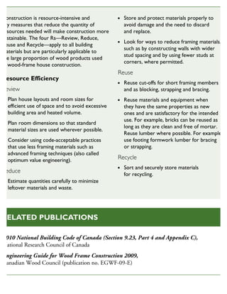 Construction is resource-intensive and
any measures that reduce the quantity of
resources needed will make construction more
sustainable. The four Rs—Review, Reduce,
Reuse and Recycle—apply to all building
materials but are particularly applicable to
the large proportion of wood products used
in wood-frame house construction.
Resource Efficiency
Review
Plan house layouts and room sizes for
efficient use of space and to avoid excessive
building area and heated volume.
Plan room dimensions so that standard
material sizes are used wherever possible.
Consider using code-acceptable practices
that use less framing materials such as
advanced framing techniques (also called
optimum value engineering).
Reduce
Estimate quantities carefully to minimize
leftover materials and waste.
Store and protect materials properly to
avoid damage and the need to discard
and replace.
Look for ways to reduce framing materials,
such as by constructing walls with wider
stud spacing and by using fewer studs at
corners, where permitted.
Reuse
Reuse cut-offs for short framing members
and as blocking, strapping and bracing.
Reuse materials and equipment when
they have the same properties as new
ones and are satisfactory for the intended
use. For example, bricks can be reused as
long as they are clean and free of mortar.
Reuse lumber where possible. For example,
use footing formwork lumber for bracing
or strapping.
Recycle
Sort and securely store materials
for recycling.
SUSTAINABLE HOUSING INSIGHT
2010 National Building Code of Canada (Section 9.23, Part 4 and Appendix C),
National Research Council of Canada
Engineering Guide for Wood Frame Construction 2009,
Canadian Wood Council (publication no. EGWF-09-E)
RELATED PUBLICATIONS
 