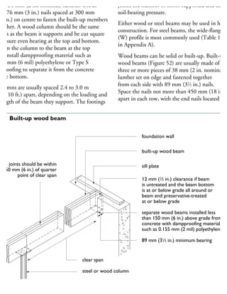 om 38 mm (2 in. nominal) lumber. Use at
ast 76 mm (3 in.) nails spaced at 300 mm
12 in.) on centre to fasten the built-up members
gether. A wood column should be the same
idth as the beam it supports and be cut square
ensure even bearing at the top and bottom.
asten the column to the beam at the top
nd install dampproofing material such as
15 mm (6 mil) polyethylene or Type S
oll roofing to separate it from the concrete
the bottom.
olumns are usually spaced 2.4 to 3.0 m
8 to 10 ft.) apart, depending on the loading and
rength of the beam they support. The footings
joists, the number of floors supported and the
soil-bearing pressure.
Either wood or steel beams may be used in hous
construction. For steel beams, the wide-flange
(W) profile is most commonly used (Table 18
in Appendix A).
Wood beams can be solid or built-up. Built-up
wood beams (Figure 52) are usually made of
three or more pieces of 38 mm (2 in. nominal)
lumber set on edge and fastened together
from each side with 89 mm (31
⁄2 in.) nails.
Space the nails not more than 450 mm (18 in.)
apart in each row, with the end nails located
foundation wall
built-up wood beam
sill plate
12 mm (1
⁄2 in.) clearance if beam
is untreated and the beam bottom
is at or below grade all around or
beam end preservative-treated
at or below grade
separate wood beams installed less
than 150 mm (6 in.) above grade from
concrete with dampproofing material,
such as 0.155 mm (2 mil) polyethylene
89 mm (31
⁄2 in.) minimum bearing
clear span
steel or wood column
joints should be within
150 mm (6 in.) of quarter
point of clear span
52 Built-up wood beam
 