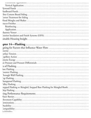 Lumber Siding . . . . . . . . . . . . . . . . . . . . . . . . . . . . . . . . . . . . . . . . . . . . . . . . . . . . . . . . . . . . . 15
Horizontal Application . . . . . . . . . . . . . . . . . . . . . . . . . . . . . . . . . . . . . . . . . . . . . . . . . . . . 15
Vertical Application. . . . . . . . . . . . . . . . . . . . . . . . . . . . . . . . . . . . . . . . . . . . . . . . . . . . . . . 15
Plywood Panels . . . . . . . . . . . . . . . . . . . . . . . . . . . . . . . . . . . . . . . . . . . . . . . . . . . . . . . . . . . . 15
Hardboard Panels . . . . . . . . . . . . . . . . . . . . . . . . . . . . . . . . . . . . . . . . . . . . . . . . . . . . . . . . . . . 15
Fibre Cement Board Siding. . . . . . . . . . . . . . . . . . . . . . . . . . . . . . . . . . . . . . . . . . . . . . . . . . . . 15
Corner Treatment for Siding . . . . . . . . . . . . . . . . . . . . . . . . . . . . . . . . . . . . . . . . . . . . . . . . . . 15
Wood Shingles and Shakes . . . . . . . . . . . . . . . . . . . . . . . . . . . . . . . . . . . . . . . . . . . . . . . . . . . . 15
Stucco Finishes . . . . . . . . . . . . . . . . . . . . . . . . . . . . . . . . . . . . . . . . . . . . . . . . . . . . . . . . . . . . . 15
Reinforcing . . . . . . . . . . . . . . . . . . . . . . . . . . . . . . . . . . . . . . . . . . . . . . . . . . . . . . . . . . . . . 15
Application . . . . . . . . . . . . . . . . . . . . . . . . . . . . . . . . . . . . . . . . . . . . . . . . . . . . . . . . . . . . . 15
Masonry Veneer . . . . . . . . . . . . . . . . . . . . . . . . . . . . . . . . . . . . . . . . . . . . . . . . . . . . . . . . . . . . 15
Exterior Insulation and Finish Systems (EIFS). . . . . . . . . . . . . . . . . . . . . . . . . . . . . . . . . . . . . . 16
ustainable Housing Insight. . . . . . . . . . . . . . . . . . . . . . . . . . . . . . . . . . . . . . . . . . . . . . . . . . . . 16
Chapter 14—Flashing . . . . . . . . . . . . . . . . . . . . . . . . . . . . . . . . . . . . . . . . . . . . . . . . . . . 16
Designing for Factors that Influence Water Flow . . . . . . . . . . . . . . . . . . . . . . . . . . . . . . . . . . 16
Gravity . . . . . . . . . . . . . . . . . . . . . . . . . . . . . . . . . . . . . . . . . . . . . . . . . . . . . . . . . . . . . . . . . . . 16
Surface Tension . . . . . . . . . . . . . . . . . . . . . . . . . . . . . . . . . . . . . . . . . . . . . . . . . . . . . . . . . . . . . 16
Capillary Action . . . . . . . . . . . . . . . . . . . . . . . . . . . . . . . . . . . . . . . . . . . . . . . . . . . . . . . . . . . . 16
Kinetic Energy . . . . . . . . . . . . . . . . . . . . . . . . . . . . . . . . . . . . . . . . . . . . . . . . . . . . . . . . . . . . . 16
Air Pressure and Pressure Differentials. . . . . . . . . . . . . . . . . . . . . . . . . . . . . . . . . . . . . . . . . . . . 16
ypes of Flashing . . . . . . . . . . . . . . . . . . . . . . . . . . . . . . . . . . . . . . . . . . . . . . . . . . . . . . . . . . . . . 16
Base Flashing. . . . . . . . . . . . . . . . . . . . . . . . . . . . . . . . . . . . . . . . . . . . . . . . . . . . . . . . . . . . . . . 16
Counter Flashing. . . . . . . . . . . . . . . . . . . . . . . . . . . . . . . . . . . . . . . . . . . . . . . . . . . . . . . . . . . . 16
Through-Wall Flashing . . . . . . . . . . . . . . . . . . . . . . . . . . . . . . . . . . . . . . . . . . . . . . . . . . . . . . . 16
Cap Flashing . . . . . . . . . . . . . . . . . . . . . . . . . . . . . . . . . . . . . . . . . . . . . . . . . . . . . . . . . . . . . . . 16
Dampproof Flashing . . . . . . . . . . . . . . . . . . . . . . . . . . . . . . . . . . . . . . . . . . . . . . . . . . . . . . . . . 16
Valley Flashing . . . . . . . . . . . . . . . . . . . . . . . . . . . . . . . . . . . . . . . . . . . . . . . . . . . . . . . . . . . . . 16
Stepped Flashing or Shingled, Stepped Base Flashing for Shingled Roofs. . . . . . . . . . . . . . . . . . 16
Drip Flashing . . . . . . . . . . . . . . . . . . . . . . . . . . . . . . . . . . . . . . . . . . . . . . . . . . . . . . . . . . . . . . 17
lashing Performance Requirements. . . . . . . . . . . . . . . . . . . . . . . . . . . . . . . . . . . . . . . . . . . . . 17
Water Barrier. . . . . . . . . . . . . . . . . . . . . . . . . . . . . . . . . . . . . . . . . . . . . . . . . . . . . . . . . . . . . . . 17
Movement Capability . . . . . . . . . . . . . . . . . . . . . . . . . . . . . . . . . . . . . . . . . . . . . . . . . . . . . . . . 17
Terminations. . . . . . . . . . . . . . . . . . . . . . . . . . . . . . . . . . . . . . . . . . . . . . . . . . . . . . . . . . . . . . . 17
Durability . . . . . . . . . . . . . . . . . . . . . . . . . . . . . . . . . . . . . . . . . . . . . . . . . . . . . . . . . . . . . . . . . 17
Compatibility . . . . . . . . . . . . . . . . . . . . . . . . . . . . . . . . . . . . . . . . . . . . . . . . . . . . . . . . . . . . . . 17
Buildability . . . . . . . . . . . . . . . . . . . . . . . . . . . . . . . . . . . . . . . . . . . . . . . . . . . . . . . . . . . . . . . . 17
Maintenance . . . . . . . . . . . . . . . . . . . . . . . . . . . . . . . . . . . . . . . . . . . . . . . . . . . . . . . . . . . . . . . 17
 