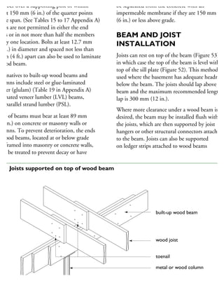 each piece. Locate butt joints in each
ember over a supporting post or within
bout 150 mm (6 in.) of the quarter points
the span. (See Tables 15 to 17 Appendix A)
oints are not permitted in either the end
pans or in not more than half the members
any one location. Bolts at least 12.7 mm
2 in.) in diameter and spaced not less than
2 m (4 ft.) apart can also be used to laminate
wood beam.
lternatives to built-up wood beams and
olumns include steel or glue-laminated
mber (glulam) (Table 19 in Appendix A)
minated veneer lumber (LVL) beams,
nd parallel strand lumber (PSL).
nds of beams must bear at least 89 mm
31
⁄2 in.) on concrete or masonry walls or
olumns. To prevent deterioration, the ends
wood beams, located at or below grade
nd framed into masonry or concrete walls,
ust be treated to prevent decay or have
sides. Untreated wood beams should also
be separated from the concrete with an
impermeable membrane if they are 150 mm
(6 in.) or less above grade.
BEAM AND JOIST
INSTALLATION
Joists can rest on top of the beam (Figure 53),
in which case the top of the beam is level with th
top of the sill plate (Figure 52). This method is
used where the basement has adequate headroom
below the beam. The joists should lap above the
beam and the maximum recommended length o
lap is 300 mm (12 in.).
Where more clearance under a wood beam is
desired, the beam may be installed flush with
the joists, which are then supported by joist
hangers or other structural connectors attached
to the beam. Joists can also be supported
on ledger strips attached to wood beams
built-up wood beam
wood joist
toenail
metal or wood column
53 Joists supported on top of wood beam
 