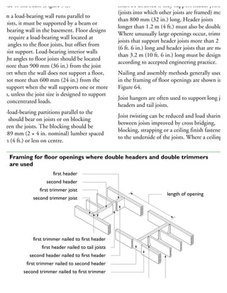 he side of the beam (Figure 54).
When a load-bearing wall runs parallel to
he joists, it must be supported by a beam or
ad-bearing wall in the basement. Floor designs
ten require a load-bearing wall located at
ght angles to the floor joists, but offset from
he joist support. Load-bearing interior walls
right angles to floor joists should be located
ot more than 900 mm (36 in.) from the joist
upport when the wall does not support a floor,
nd not more than 600 mm (24 in.) from the
ist support when the wall supports one or more
oors, unless the joist size is designed to support
uch concentrated loads.
on-load-bearing partitions parallel to the
ists should bear on joists or on blocking
etween the joists. The blocking should be
8 × 89 mm (2 × 4 in. nominal) lumber spaced
2 m (4 ft.) or less on centre.
must be doubled if they support header joists
(joists into which other joists are framed) more
than 800 mm (32 in.) long. Header joists
longer than 1.2 m (4 ft.) must also be doubled.
Where unusually large openings occur, trimmer
joists that support header joists more than 2 m
(6 ft. 6 in.) long and header joists that are more
than 3.2 m (10 ft. 6 in.) long must be designed
according to accepted engineering practice.
Nailing and assembly methods generally used
in the framing of floor openings are shown in
Figure 64.
Joist hangers are often used to support long joist
headers and tail joists.
Joist twisting can be reduced and load sharing
between joists improved by cross bridging,
blocking, strapping or a ceiling finish fastened
to the underside of the joists. Where a ceiling
first header
second header
first trimmer joist
second trimmer joist
first trimmer nailed to first header
first header nailed to tail joists
second header nailed to first header
first trimmer nailed to second header
second trimmer nailed to first trimmer
joist hangers may be required as an
alternative to end nailing tail joists
length of opening
64 Framing for floor openings where double headers and double trimmers
are used
 