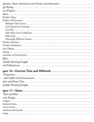 ight, View and Ventilation. . . . . . . . . . . . . . . . . . . . . . . . . . . . . . . . . . . . . . . . . . . . . . . . . . . . 17
irtightness, Water Resistance and Wind Load Resistance . . . . . . . . . . . . . . . . . . . . . . . . . . 17
nergy Rating . . . . . . . . . . . . . . . . . . . . . . . . . . . . . . . . . . . . . . . . . . . . . . . . . . . . . . . . . . . . . . . 17
Means of Egress . . . . . . . . . . . . . . . . . . . . . . . . . . . . . . . . . . . . . . . . . . . . . . . . . . . . . . . . . . . . . . 17
Windows. . . . . . . . . . . . . . . . . . . . . . . . . . . . . . . . . . . . . . . . . . . . . . . . . . . . . . . . . . . . . . . . . . . . 17
Window Types . . . . . . . . . . . . . . . . . . . . . . . . . . . . . . . . . . . . . . . . . . . . . . . . . . . . . . . . . . . . . 17
Window Performance . . . . . . . . . . . . . . . . . . . . . . . . . . . . . . . . . . . . . . . . . . . . . . . . . . . . . . . . 17
Multiple Glass Layers . . . . . . . . . . . . . . . . . . . . . . . . . . . . . . . . . . . . . . . . . . . . . . . . . . . . . 17
Low-Emissivity Coatings. . . . . . . . . . . . . . . . . . . . . . . . . . . . . . . . . . . . . . . . . . . . . . . . . . . 17
Gas Fills . . . . . . . . . . . . . . . . . . . . . . . . . . . . . . . . . . . . . . . . . . . . . . . . . . . . . . . . . . . . . . . 17
Solar Heat Gain Coefficient . . . . . . . . . . . . . . . . . . . . . . . . . . . . . . . . . . . . . . . . . . . . . . . . 17
Edge Seals . . . . . . . . . . . . . . . . . . . . . . . . . . . . . . . . . . . . . . . . . . . . . . . . . . . . . . . . . . . . . . 17
Thermally-Efficient Frames . . . . . . . . . . . . . . . . . . . . . . . . . . . . . . . . . . . . . . . . . . . . . . . . 17
Window Selection. . . . . . . . . . . . . . . . . . . . . . . . . . . . . . . . . . . . . . . . . . . . . . . . . . . . . . . . . . . 17
Window Installation . . . . . . . . . . . . . . . . . . . . . . . . . . . . . . . . . . . . . . . . . . . . . . . . . . . . . . . . . 17
xterior Doors . . . . . . . . . . . . . . . . . . . . . . . . . . . . . . . . . . . . . . . . . . . . . . . . . . . . . . . . . . . . . . . 18
Glazing . . . . . . . . . . . . . . . . . . . . . . . . . . . . . . . . . . . . . . . . . . . . . . . . . . . . . . . . . . . . . . . . . . . 18
Resistance to Forced Entry . . . . . . . . . . . . . . . . . . . . . . . . . . . . . . . . . . . . . . . . . . . . . . . . . . . . 18
kylights . . . . . . . . . . . . . . . . . . . . . . . . . . . . . . . . . . . . . . . . . . . . . . . . . . . . . . . . . . . . . . . . . . . . 18
ustainable Housing Insight. . . . . . . . . . . . . . . . . . . . . . . . . . . . . . . . . . . . . . . . . . . . . . . . . . . . 18
elated Publications . . . . . . . . . . . . . . . . . . . . . . . . . . . . . . . . . . . . . . . . . . . . . . . . . . . . . . . . . . 18
Chapter 16—Exterior Trim and Millwork . . . . . . . . . . . . . . . . . . . . . . . . . . . . . . . . 18
ave Projection . . . . . . . . . . . . . . . . . . . . . . . . . . . . . . . . . . . . . . . . . . . . . . . . . . . . . . . . . . . . . . 18
ave and Gable-End Intersections . . . . . . . . . . . . . . . . . . . . . . . . . . . . . . . . . . . . . . . . . . . . . . 18
Window and Door Trim. . . . . . . . . . . . . . . . . . . . . . . . . . . . . . . . . . . . . . . . . . . . . . . . . . . . . . . 18
ustainable Housing Insight. . . . . . . . . . . . . . . . . . . . . . . . . . . . . . . . . . . . . . . . . . . . . . . . . . . . 18
Chapter 17—Stairs . . . . . . . . . . . . . . . . . . . . . . . . . . . . . . . . . . . . . . . . . . . . . . . . . . . . . . 18
tair Rise and Run. . . . . . . . . . . . . . . . . . . . . . . . . . . . . . . . . . . . . . . . . . . . . . . . . . . . . . . . . . . . 18
tairway Design . . . . . . . . . . . . . . . . . . . . . . . . . . . . . . . . . . . . . . . . . . . . . . . . . . . . . . . . . . . . . . 18
Stringers . . . . . . . . . . . . . . . . . . . . . . . . . . . . . . . . . . . . . . . . . . . . . . . . . . . . . . . . . . . . . . . . . . 19
Basement Stairs . . . . . . . . . . . . . . . . . . . . . . . . . . . . . . . . . . . . . . . . . . . . . . . . . . . . . . . . . . . . . 19
Exterior Stairs . . . . . . . . . . . . . . . . . . . . . . . . . . . . . . . . . . . . . . . . . . . . . . . . . . . . . . . . . . . . . . 19
Handrails and Guards . . . . . . . . . . . . . . . . . . . . . . . . . . . . . . . . . . . . . . . . . . . . . . . . . . . . . . . . 19
Ramps . . . . . . . . . . . . . . . . . . . . . . . . . . . . . . . . . . . . . . . . . . . . . . . . . . . . . . . . . . . . . . . . . . . 19
ustainable Housing Insight. . . . . . . . . . . . . . . . . . . . . . . . . . . . . . . . . . . . . . . . . . . . . . . . . . . . 19
elated Publications . . . . . . . . . . . . . . . . . . . . . . . . . . . . . . . . . . . . . . . . . . . . . . . . . . . . . . . . . . 19
 