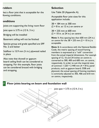 Problem
Select a floor joist that is acceptable for the
following conditions.
Conditions
Joists are supporting the living room floor
Joist span is 3.75 m (12 ft. 3 in.)
Bridging will be installed
Basement ceiling will not be finished
Species group and grade specified are SPF
No. 2 and better
Subfloor is 15.9 mm (5
⁄8 in.) plywood nailed
in place
Also note that drywall or gypsum
board ceiling finish can be considered as
strapping. For this example, floor joists
can be considered braced with bridging
and strapping.
Selection
Use Table 20 (Appendix A).
Acceptable floor joist sizes for this
application include:
38 × 184 mm at 300 mm
(2 × 8 in. at 12 in.) on centre or
38 × 235 mm at 600 mm
(2 × 10 in. at 24 in.) on centre
Note 1: Any spacing less than 600 mm (24 in.)
on centre for the 38 × 235 mm (2 × 10 in.) is
acceptable.
Note 2: In accordance with the National Building
Code, the metric spacing of wood framing
members is expressed as a “soft” conversion
from the actual imperial dimensions. For example,
spacing of 12, 16 and 24 inches on centre is
converted to 300, 400 and 600 mm. on centre,
respectively. In order to suit the imperial sizes
of common 1 220 × 2 440 mm (4 × 8 ft.) panel
products, such as gypsum board, OSB and
plywood, the actual spacing of framing members
is commonly adjusted to 305, 406 and 610 mm
on centre, respectively.
joist span = 3.75 m (12 ft. 3 in.)
67 Floor joists bearing on beam and foundation wall
CHOOSINGTHE SIZES AND SPACING OF FLOOR JOISTS
 