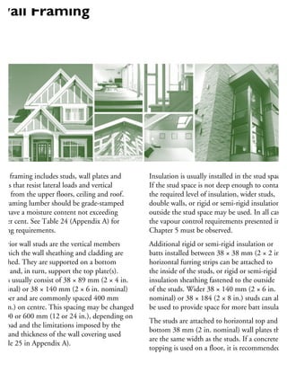 Wall framing includes studs, wall plates and
ntels that resist lateral loads and vertical
ads from the upper floors, ceiling and roof.
ll framing lumber should be grade-stamped
nd have a moisture content not exceeding
9 per cent. See Table 24 (Appendix A) for
ailing requirements.
xterior wall studs are the vertical members
which the wall sheathing and cladding are
tached. They are supported on a bottom
ate and, in turn, support the top plate(s).
uds usually consist of 38 × 89 mm (2 × 4 in.
ominal) or 38 × 140 mm (2 × 6 in. nominal)
mber and are commonly spaced 400 mm
16 in.) on centre. This spacing may be changed
300 or 600 mm (12 or 24 in.), depending on
he load and the limitations imposed by the
pe and thickness of the wall covering used
Table 25 in Appendix A).
Insulation is usually installed in the stud spaces.
If the stud space is not deep enough to contain
the required level of insulation, wider studs,
double walls, or rigid or semi-rigid insulation
outside the stud space may be used. In all cases,
the vapour control requirements presented in
Chapter 5 must be observed.
Additional rigid or semi-rigid insulation or
batts installed between 38 × 38 mm (2 × 2 in.)
horizontal furring strips can be attached to
the inside of the studs, or rigid or semi-rigid
insulation sheathing fastened to the outside
of the studs. Wider 38 × 140 mm (2 × 6 in.
nominal) or 38 × 184 (2 × 8 in.) studs can also
be used to provide space for more batt insulation
The studs are attached to horizontal top and
bottom 38 mm (2 in. nominal) wall plates that
are the same width as the studs. If a concrete
topping is used on a floor, it is recommended
Wall Framing
 