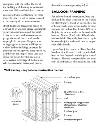 contiguous with the roof of the rest of
the building with framing members not
more than 400 mm (16 in.) on centre, or
constructed with roof framing not more
than 400 mm (16 in.) on centre fastened
to the framing of the main structure.
raced wall bands and braced wall panels on
he front wall of an attached garage significantly
hange current construction, and the width
ould have to be increased to accommodate
oth garage doors and braced wall panels.
ecause people do not generally spend a lot
time in garages or accessory buildings and
o not sleep in these buildings or spaces, less
ringent requirements apply to these structures,
rovided they do not support more than one
oor above the garage, have limited depth
nd have a certain percentage of the back and
de walls constructed of braced wall panels.
dwelling unit are also less stringent, provided
these walls are not supporting a floor.
BALLOON FRAMING
For balloon-framed construction, both the
studs and first-floor joists rest on the foundation
sill plate (Figure 74) and an intermediate beam
or bearing wall. Studs are toe-nailed to these
supports with at least four 63 mm (2½ in.) nails
the joists in turn are nailed to the studs with at
least two 76 mm (3 in.) nails. When lumber
subfloor is laid diagonally, blocking is required
between the joists at the wall lines to support th
ends of the boards.
Upper-floor joists bear on a ribbon board not
less than 19 × 89 mm (1 × 4 in. nominal) that h
been let into the studs, and the joists are nailed t
the studs. The end joists parallel to the exterior
walls on all floors are also nailed to the studs.
second-floor joist
fire stop
19 x 89 mm (1 x 4 in.)
ribbon let-in
stud
insulate prior to application
of sheathing or sheathing
membrane
first-floor joist
fire stop
foundation sill plate
(anchored)
alternative
corner
74 Wall framing using balloon construction method
 