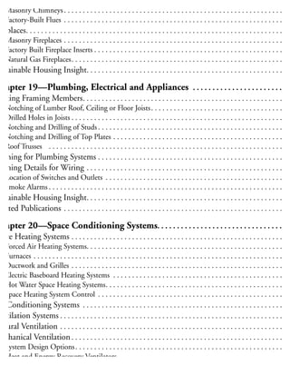 himneys and Flues . . . . . . . . . . . . . . . . . . . . . . . . . . . . . . . . . . . . . . . . . . . . . . . . . . . . . . . . . . 19
Masonry Chimneys. . . . . . . . . . . . . . . . . . . . . . . . . . . . . . . . . . . . . . . . . . . . . . . . . . . . . . . . . . 19
Factory-Built Flues . . . . . . . . . . . . . . . . . . . . . . . . . . . . . . . . . . . . . . . . . . . . . . . . . . . . . . . . . . 19
ireplaces. . . . . . . . . . . . . . . . . . . . . . . . . . . . . . . . . . . . . . . . . . . . . . . . . . . . . . . . . . . . . . . . . . . . 19
Masonry Fireplaces . . . . . . . . . . . . . . . . . . . . . . . . . . . . . . . . . . . . . . . . . . . . . . . . . . . . . . . . . . 19
Factory Built Fireplace Inserts . . . . . . . . . . . . . . . . . . . . . . . . . . . . . . . . . . . . . . . . . . . . . . . . . . 20
Natural Gas Fireplaces. . . . . . . . . . . . . . . . . . . . . . . . . . . . . . . . . . . . . . . . . . . . . . . . . . . . . . . . 20
ustainable Housing Insight. . . . . . . . . . . . . . . . . . . . . . . . . . . . . . . . . . . . . . . . . . . . . . . . . . . . 20
Chapter 19—Plumbing, Electrical and Appliances . . . . . . . . . . . . . . . . . . . . . . . 20
utting Framing Members. . . . . . . . . . . . . . . . . . . . . . . . . . . . . . . . . . . . . . . . . . . . . . . . . . . . . 20
Notching of Lumber Roof, Ceiling or Floor Joists. . . . . . . . . . . . . . . . . . . . . . . . . . . . . . . . . . . 20
Drilled Holes in Joists . . . . . . . . . . . . . . . . . . . . . . . . . . . . . . . . . . . . . . . . . . . . . . . . . . . . . . . . 20
Notching and Drilling of Studs . . . . . . . . . . . . . . . . . . . . . . . . . . . . . . . . . . . . . . . . . . . . . . . . . 20
Notching and Drilling of Top Plates . . . . . . . . . . . . . . . . . . . . . . . . . . . . . . . . . . . . . . . . . . . . . 20
Roof Trusses . . . . . . . . . . . . . . . . . . . . . . . . . . . . . . . . . . . . . . . . . . . . . . . . . . . . . . . . . . . . . . 20
raming for Plumbing Systems . . . . . . . . . . . . . . . . . . . . . . . . . . . . . . . . . . . . . . . . . . . . . . . . . 20
raming Details for Wiring . . . . . . . . . . . . . . . . . . . . . . . . . . . . . . . . . . . . . . . . . . . . . . . . . . . . 20
Location of Switches and Outlets . . . . . . . . . . . . . . . . . . . . . . . . . . . . . . . . . . . . . . . . . . . . . . . 21
Smoke Alarms . . . . . . . . . . . . . . . . . . . . . . . . . . . . . . . . . . . . . . . . . . . . . . . . . . . . . . . . . . . . . . 21
ustainable Housing Insight. . . . . . . . . . . . . . . . . . . . . . . . . . . . . . . . . . . . . . . . . . . . . . . . . . . . 21
elated Publications . . . . . . . . . . . . . . . . . . . . . . . . . . . . . . . . . . . . . . . . . . . . . . . . . . . . . . . . . . 21
Chapter 20—Space Conditioning Systems. . . . . . . . . . . . . . . . . . . . . . . . . . . . . . . . 21
pace Heating Systems . . . . . . . . . . . . . . . . . . . . . . . . . . . . . . . . . . . . . . . . . . . . . . . . . . . . . . . . 21
Forced Air Heating Systems. . . . . . . . . . . . . . . . . . . . . . . . . . . . . . . . . . . . . . . . . . . . . . . . . . . . 21
Furnaces . . . . . . . . . . . . . . . . . . . . . . . . . . . . . . . . . . . . . . . . . . . . . . . . . . . . . . . . . . . . . . . . . . 21
Ductwork and Grilles . . . . . . . . . . . . . . . . . . . . . . . . . . . . . . . . . . . . . . . . . . . . . . . . . . . . . . . . 21
Electric Baseboard Heating Systems . . . . . . . . . . . . . . . . . . . . . . . . . . . . . . . . . . . . . . . . . . . . . 22
Hot Water Space Heating Systems. . . . . . . . . . . . . . . . . . . . . . . . . . . . . . . . . . . . . . . . . . . . . . . 22
Space Heating System Control . . . . . . . . . . . . . . . . . . . . . . . . . . . . . . . . . . . . . . . . . . . . . . . . . 22
ir Conditioning Systems . . . . . . . . . . . . . . . . . . . . . . . . . . . . . . . . . . . . . . . . . . . . . . . . . . . . . 22
entilation Systems . . . . . . . . . . . . . . . . . . . . . . . . . . . . . . . . . . . . . . . . . . . . . . . . . . . . . . . . . . . 22
Natural Ventilation . . . . . . . . . . . . . . . . . . . . . . . . . . . . . . . . . . . . . . . . . . . . . . . . . . . . . . . . . . . 22
Mechanical Ventilation . . . . . . . . . . . . . . . . . . . . . . . . . . . . . . . . . . . . . . . . . . . . . . . . . . . . . . . . 22
System Design Options. . . . . . . . . . . . . . . . . . . . . . . . . . . . . . . . . . . . . . . . . . . . . . . . . . . . . . . 22
Heat and Energy Recovery Ventilators. . . . . . . . . . . . . . . . . . . . . . . . . . . . . . . . . . . . . . . . . . . . 22
Ventilation System Ductwork . . . . . . . . . . . . . . . . . . . . . . . . . . . . . . . . . . . . . . . . . . . . . . . . . . 22
 