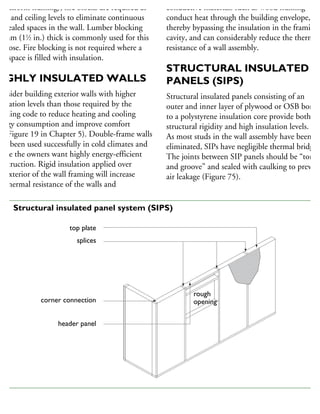 platform framing), fire blocks are required at
oor and ceiling levels to eliminate continuous
oncealed spaces in the wall. Lumber blocking
8 mm (11
⁄2 in.) thick is commonly used for this
urpose. Fire blocking is not required where a
all space is filled with insulation.
HIGHLY INSULATED WALLS
onsider building exterior walls with higher
sulation levels than those required by the
uilding code to reduce heating and cooling
nergy consumption and improve comfort
ee Figure 19 in Chapter 5). Double-frame walls
ave been used successfully in cold climates and
here the owners want highly energy-efficient
onstruction. Rigid insulation applied over
he exterior of the wall framing will increase
he thermal resistance of the walls and
conductive materials such as wood framing
conduct heat through the building envelope,
thereby bypassing the insulation in the framing
cavity, and can considerably reduce the thermal
resistance of a wall assembly.
STRUCTURAL INSULATED
PANELS (SIPS)
Structural insulated panels consisting of an
outer and inner layer of plywood or OSB bonde
to a polystyrene insulation core provide both
structural rigidity and high insulation levels.
As most studs in the wall assembly have been
eliminated, SIPs have negligible thermal bridging
The joints between SIP panels should be “tongu
and groove” and sealed with caulking to prevent
air leakage (Figure 75).
top plate
splices
corner connection
header panel
rough
opening
rough
opening
75 Structural insulated panel system (SIPS)
 
