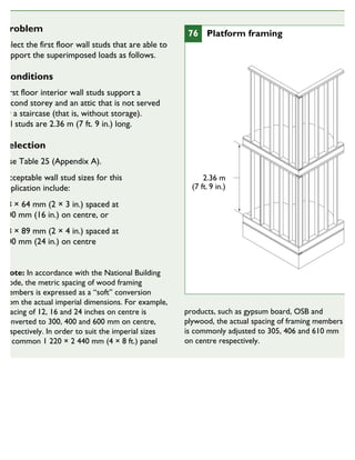 Problem
Select the first floor wall studs that are able to
support the superimposed loads as follows.
Conditions
First floor interior wall studs support a
second storey and an attic that is not served
by a staircase (that is, without storage).
All studs are 2.36 m (7 ft. 9 in.) long.
Selection
Use Table 25 (Appendix A).
Acceptable wall stud sizes for this
application include:
38 × 64 mm (2 × 3 in.) spaced at
400 mm (16 in.) on centre, or
38 × 89 mm (2 × 4 in.) spaced at
600 mm (24 in.) on centre
Note: In accordance with the National Building
Code, the metric spacing of wood framing
members is expressed as a “soft” conversion
from the actual imperial dimensions. For example,
spacing of 12, 16 and 24 inches on centre is
converted to 300, 400 and 600 mm on centre,
respectively. In order to suit the imperial sizes
of common 1 220 × 2 440 mm (4 × 8 ft.) panel
products, such as gypsum board, OSB and
plywood, the actual spacing of framing members
is commonly adjusted to 305, 406 and 610 mm
on centre respectively.
2.36 m
(7 ft. 9 in.)
76 Platform framing
FOR PLATFORM FRAMING
 