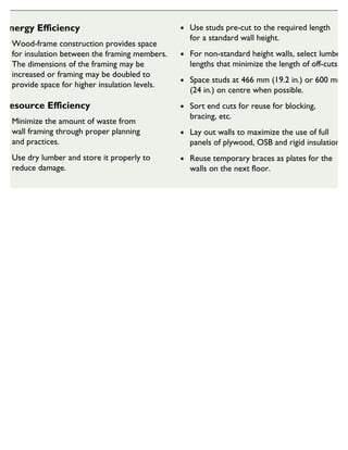 Energy Efficiency
Wood-frame construction provides space
for insulation between the framing members.
The dimensions of the framing may be
increased or framing may be doubled to
provide space for higher insulation levels.
Resource Efficiency
Minimize the amount of waste from
wall framing through proper planning
and practices.
Use dry lumber and store it properly to
reduce damage.
Use studs pre-cut to the required length
for a standard wall height.
For non-standard height walls, select lumber
lengths that minimize the length of off-cuts.
Space studs at 466 mm (19.2 in.) or 600 mm
(24 in.) on centre when possible.
Sort end cuts for reuse for blocking,
bracing, etc.
Lay out walls to maximize the use of full
panels of plywood, OSB and rigid insulation.
Reuse temporary braces as plates for the
walls on the next floor.
SUSTAINABLE HOUSING INSIGHT
 