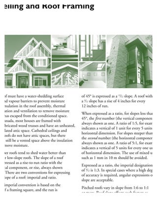 roof must have a water-shedding surface
r and vapour barriers to prevent moisture
cumulation in the roof assembly, thermal
sulation and ventilation to remove moisture
hat has escaped from the conditioned space.
n Canada, most houses are framed with
refabricated wood trusses and have an unheated,
entilated attic space. Cathedral ceilings and
at roofs do not have attic spaces, but there
ust still be a vented space above the insulation
remove moisture.
eeper roofs tend to shed water better than
at or low-slope roofs. The slope of a roof
expressed as a rise-to-run ratio with the
ertical component, or rise, always shown
rst. There are two conventions for expressing
he slope of a roof: imperial and ratio.
he imperial convention is based on the
se of a framing square, and the run is
ways expressed as 12, based on 12 inches
a foot. For example, a roof with a slope
of 45° is expressed as a 12
⁄12 slope. A roof with
a 4
⁄12 slope has a rise of 4 inches for every
12 inches of run.
When expressed as a ratio, for slopes less than
45°, the first number (the vertical component) is
always shown as one. A ratio of 1:5, for example
indicates a vertical of 1 unit for every 5 units of
horizontal dimension. For slopes steeper than 45
the second number (the horizontal component) i
always shown as one. A ratio of 5:1, for example
indicates a vertical of 5 units for every one unit
of horizontal dimension. The use of mixed units
such as 1 mm in 10 m should be avoided.
Expressed as a ratio, the imperial designation
of 4
⁄12 is 1:3. In special cases where a high degree
of accuracy is required, angular expressions of
slope are acceptable.
Pitched roofs vary in slope from 1:6 to 1:1
or more. Roof slope affects such factors as
the minimum slope required for various
Ceiling and Roof Framing
 