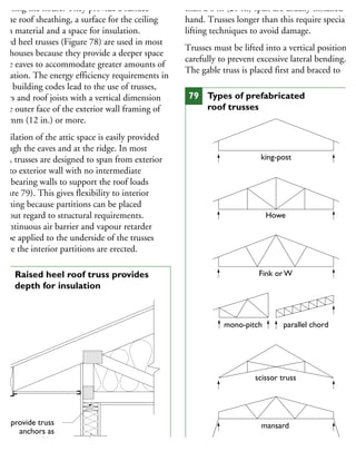 nclosing the house. They provide a surface
r the roof sheathing, a surface for the ceiling
nish material and a space for insulation.
aised heel trusses (Figure 78) are used in most
ew houses because they provide a deeper space
the eaves to accommodate greater amounts of
sulation. The energy efficiency requirements in
ost building codes lead to the use of trusses,
fters and roof joists with a vertical dimension
the outer face of the exterior wall framing of
00 mm (12 in.) or more.
entilation of the attic space is easily provided
hrough the eaves and at the ridge. In most
ses, trusses are designed to span from exterior
all to exterior wall with no intermediate
ad-bearing walls to support the roof loads
Figure 79). This gives flexibility to interior
anning because partitions can be placed
ithout regard to structural requirements.
continuous air barrier and vapour retarder
n be applied to the underside of the trusses
efore the interior partitions are erected.
than a 6 m (20 ft.) span are usually installed by
hand. Trusses longer than this require special
lifting techniques to avoid damage.
Trusses must be lifted into a vertical position
carefully to prevent excessive lateral bending.
The gable truss is placed first and braced to
provide truss
anchors as
requested by
manufacturer
or by code
78 Raised heel roof truss provides
depth for insulation
king-post
Howe
Fink or W
mono-pitch parallel chord
scissor truss
mansard
79 Types of prefabricated
roof trusses
 
