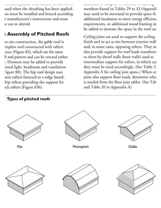 ottom chord plane. The stiffness of the roof is
creased when the sheathing has been applied.
russes must be installed and braced according
the manufacturer’s instructions and must
ot be cut or altered.
ite Assembly of Pitched Roofs
or on-site construction, the gable roof is
he simplest roof constructed with rafters
r trusses (Figure 82), which are the same
ngth and pattern and can be erected rather
sily. Dormers may be added to provide
dditional light, headroom and ventilation
ee Figure 88). The hip roof design uses
ommon rafters fastened to a ridge board,
ith hip rafters providing the support for
he jack rafters (Figure 83b).
discussed in Chapter 5. The size of framing
members found in Tables 29 to 32 (Appendix A
may need to be increased to provide space for
additional insulation to meet energy efficiency
requirements, or additional wood framing may
be added to increase the space in the roof cavity
Ceiling joists are used to support the ceiling
finish and to act as ties between exterior walls
and, in some cases, opposing rafters. They may
also provide support for roof loads transferred
to them by dwarf walls (knee walls) used as
intermediate support for rafters, in which case
they must be sized accordingly. (See Table 33 in
Appendix A for ceiling joist spans.) When ceilin
joists also support floor loads, determine what siz
is needed from the floor joist tables. (See Table 1
and Table 20 in Appendix A)
Flat Monopitch Gable
Hip Gambrel Mansard
82 Types of pitched roofs
 