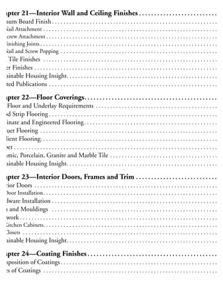 elated Publications . . . . . . . . . . . . . . . . . . . . . . . . . . . . . . . . . . . . . . . . . . . . . . . . . . . . . . . . . . 22
Chapter 21—Interior Wall and Ceiling Finishes . . . . . . . . . . . . . . . . . . . . . . . . . . 22
Gypsum Board Finish . . . . . . . . . . . . . . . . . . . . . . . . . . . . . . . . . . . . . . . . . . . . . . . . . . . . . . . . . 22
Nail Attachment . . . . . . . . . . . . . . . . . . . . . . . . . . . . . . . . . . . . . . . . . . . . . . . . . . . . . . . . . . . . 22
Screw Attachment . . . . . . . . . . . . . . . . . . . . . . . . . . . . . . . . . . . . . . . . . . . . . . . . . . . . . . . . . . . 22
Finishing Joints . . . . . . . . . . . . . . . . . . . . . . . . . . . . . . . . . . . . . . . . . . . . . . . . . . . . . . . . . . . . . 23
Nail and Screw Popping . . . . . . . . . . . . . . . . . . . . . . . . . . . . . . . . . . . . . . . . . . . . . . . . . . . . . . 23
Wall Tile Finishes . . . . . . . . . . . . . . . . . . . . . . . . . . . . . . . . . . . . . . . . . . . . . . . . . . . . . . . . . . . . 23
Other Finishes . . . . . . . . . . . . . . . . . . . . . . . . . . . . . . . . . . . . . . . . . . . . . . . . . . . . . . . . . . . . . . . 23
ustainable Housing Insight. . . . . . . . . . . . . . . . . . . . . . . . . . . . . . . . . . . . . . . . . . . . . . . . . . . . 23
elated Publications . . . . . . . . . . . . . . . . . . . . . . . . . . . . . . . . . . . . . . . . . . . . . . . . . . . . . . . . . . 23
Chapter 22—Floor Coverings. . . . . . . . . . . . . . . . . . . . . . . . . . . . . . . . . . . . . . . . . . . . 23
ub-Floor and Underlay Requirements . . . . . . . . . . . . . . . . . . . . . . . . . . . . . . . . . . . . . . . . . . 23
Wood Strip Flooring . . . . . . . . . . . . . . . . . . . . . . . . . . . . . . . . . . . . . . . . . . . . . . . . . . . . . . . . . . 23
aminate and Engineered Flooring. . . . . . . . . . . . . . . . . . . . . . . . . . . . . . . . . . . . . . . . . . . . . . 23
arquet Flooring . . . . . . . . . . . . . . . . . . . . . . . . . . . . . . . . . . . . . . . . . . . . . . . . . . . . . . . . . . . . . 23
esilient Flooring. . . . . . . . . . . . . . . . . . . . . . . . . . . . . . . . . . . . . . . . . . . . . . . . . . . . . . . . . . . . . 23
arpet . . . . . . . . . . . . . . . . . . . . . . . . . . . . . . . . . . . . . . . . . . . . . . . . . . . . . . . . . . . . . . . . . . . . . . 23
eramic, Porcelain, Granite and Marble Tile . . . . . . . . . . . . . . . . . . . . . . . . . . . . . . . . . . . . . 23
ustainable Housing Insight. . . . . . . . . . . . . . . . . . . . . . . . . . . . . . . . . . . . . . . . . . . . . . . . . . . . 23
Chapter 23—Interior Doors, Frames and Trim . . . . . . . . . . . . . . . . . . . . . . . . . . . 23
nterior Doors . . . . . . . . . . . . . . . . . . . . . . . . . . . . . . . . . . . . . . . . . . . . . . . . . . . . . . . . . . . . . . . 23
Door Installation. . . . . . . . . . . . . . . . . . . . . . . . . . . . . . . . . . . . . . . . . . . . . . . . . . . . . . . . . . . . 23
Hardware Installation . . . . . . . . . . . . . . . . . . . . . . . . . . . . . . . . . . . . . . . . . . . . . . . . . . . . . . . . . 24
rim and Mouldings . . . . . . . . . . . . . . . . . . . . . . . . . . . . . . . . . . . . . . . . . . . . . . . . . . . . . . . . . 24
Millwork . . . . . . . . . . . . . . . . . . . . . . . . . . . . . . . . . . . . . . . . . . . . . . . . . . . . . . . . . . . . . . . . . . . . 24
Kitchen Cabinets. . . . . . . . . . . . . . . . . . . . . . . . . . . . . . . . . . . . . . . . . . . . . . . . . . . . . . . . . . . . 24
Closets . . . . . . . . . . . . . . . . . . . . . . . . . . . . . . . . . . . . . . . . . . . . . . . . . . . . . . . . . . . . . . . . . . . 24
ustainable Housing Insight. . . . . . . . . . . . . . . . . . . . . . . . . . . . . . . . . . . . . . . . . . . . . . . . . . . . 24
Chapter 24—Coating Finishes . . . . . . . . . . . . . . . . . . . . . . . . . . . . . . . . . . . . . . . . . . . 24
omposition of Coatings . . . . . . . . . . . . . . . . . . . . . . . . . . . . . . . . . . . . . . . . . . . . . . . . . . . . . . 24
ypes of Coatings . . . . . . . . . . . . . . . . . . . . . . . . . . . . . . . . . . . . . . . . . . . . . . . . . . . . . . . . . . . . 24
Paint . . . . . . . . . . . . . . . . . . . . . . . . . . . . . . . . . . . . . . . . . . . . . . . . . . . . . . . . . . . . . . . . . . . . . 24
Varnish and polyurethane . . . . . . . . . . . . . . . . . . . . . . . . . . . . . . . . . . . . . . . . . . . . . . . . . . . . . 24
 