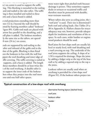 he gable end wall. Blocking spaced at 600 mm
24 in.) on centre is used to support the soffit
overing. This blocking is toenailed to the nailing
rip and end-nailed to the rake rafter. The soffit
overing is then installed and nailed to these
upports and a fascia board is added.
able-end projections extending more than
00 mm (12 in.) beyond the wall should be
upported by framing members called “lookouts”
ee Figure 89). Gable-end studs are placed with
he narrow face parallel to the sheathing, and a
p wall plate is added. The lookout members,
sually the same size as the rafters, are spaced
600 mm (24 in.) on centre.
he ends are supported by end-nailing to the
rst rafter and inboard of the gable end to the
p plate of the gable. Blocking is then fitted
etween the lookouts in line with the wall line
support the roof sheathing and inner edge of
he soffit covering. The soffit covering is nailed to
hese supports, and a fascia is added. The length
lookout members should be at least twice the
idth of the roof overhang. A double rafter is
sed to support the inner ends of the lookout
embers when they project into the roof more
han one-and-one-half rafter spaces.
Low-slope roofs must be constructed
more water-tight than pitched roofs because
drainage is poorer. They sometimes support
decks or terraces or occasional traffic and
therefore must be protected with durable,
wear-resistant materials.
Where rafters also serve as ceiling joists, the term
“roof joist” is used. Their size is determined by
both roof and ceiling loads. (See Tables 29 and
30 in Appendix A.) Rafters chosen for structural
adequacy may not, however, provide adequate
depth for insulation and ventilation of the roof
space. In such cases, wider lumber or engineered
wood products should be used.
Roof joists for low-slope roofs are usually laid
level or nearly level, with roof sheathing and
a roof covering on top. The underside of the
roof joists supports the ceiling. A slope of at leas
1:50 is required for drainage. Slope the joists
by adding a ledger strip at the top of the bearing
wall or by adding a tapered strip to the top of
the joists.
Lookout rafters are usually used when an
overhang is provided for a low-slope roof
(Figure 91). If the lookout rafters project into
alternative framing layout (dashed lines)
roof joist
lookout rafter
header
exterior wall plate
rafter header
91 Typical construction of a low-slope roof with overhang
 