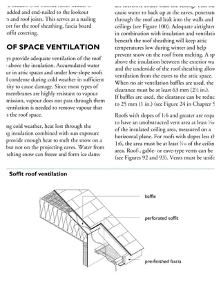 rm a header. One outside rafter header is
hen added and end-nailed to the lookout
fters and roof joists. This serves as a nailing
upport for the roof sheathing, fascia board
nd soffit covering.
ROOF SPACE VENTILATION
lways provide adequate ventilation of the roof
pace above the insulation. Accumulated water
apour in attic spaces and under low-slope roofs
ould condense during cold weather in sufficient
uantity to cause damage. Since most types of
oof membranes are highly resistant to vapour
ansmission, vapour does not pass through them
nd ventilation is needed to remove vapour that
nters the roof space.
uring cold weather, heat lost through the
iling insulation combined with sun exposure
ay provide enough heat to melt the snow on a
oof but not on the projecting eaves. Water from
he melting snow can freeze and form ice dams
exposed to outdoor temperatures on all sides and
are therefore colder than the ceiling. This may
cause water to back up at the eaves, penetrate
through the roof and leak into the walls and
ceilings (see Figure 100). Adequate airtightening
in combination with insulation and ventilation
beneath the roof sheathing will keep attic
temperatures low during winter and help
prevent snow on the roof from melting. A space
above the insulation between the exterior walls
and the underside of the roof sheathing allows
ventilation from the eaves to the attic space.
When no air ventilation baffles are used, the
clearance must be at least 63 mm (21
⁄2 in.).
If baffles are used, the clearance can be reduced
to 25 mm (1 in.) (see Figure 24 in Chapter 5).
Roofs with slopes of 1:6 and greater are required
to have an unobstructed vent area at least 1
⁄300
of the insulated ceiling area, measured on a
horizontal plane. For roofs with slopes less than
1:6, the area must be at least 1
⁄150 of the ceiling
area. Roof-, gable- or eave-type vents can be use
(see Figures 92 and 93). Vents must be uniform
baffle
perforated soffit
pre-finished fascia
airflow
92 Soffit roof ventilation
 