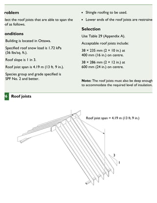 Problem
Select the roof joists that are able to span the
roof as follows.
Conditions
Building is located in Ottawa.
Specified roof snow load is 1.72 kPa
(36 lbs/sq. ft.).
Roof slope is 1 in 3.
Roof joist span is 4.19 m (13 ft. 9 in.).
Species group and grade specified is
SPF No. 2 and better.
Shingle roofing to be used.
Lower ends of the roof joists are restrained.
Selection
Use Table 29 (Appendix A).
Acceptable roof joists include:
38 × 235 mm (2 × 10 in.) at
400 mm (16 in.) on centre.
38 × 286 mm (2 × 12 in.) at
600 mm (24 in.) on centre.
Note: The roof joists must also be deep enough
to accommodate the required level of insulation.
Roof joist span = 4.19 m (13 ft. 9 in.)
3
1
96 Roof joists
CHOOSINGTHE SIZE AND SPACING OF ROOF JOISTS
 