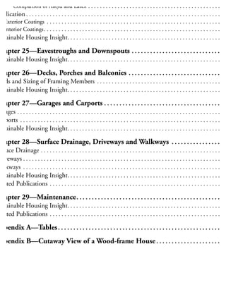 Alkyd and Latex Coatings . . . . . . . . . . . . . . . . . . . . . . . . . . . . . . . . . . . . . . . . . . . . . . . . . . . . . 24
Comparison of Alkyd and Latex . . . . . . . . . . . . . . . . . . . . . . . . . . . . . . . . . . . . . . . . . . . . . 24
pplication . . . . . . . . . . . . . . . . . . . . . . . . . . . . . . . . . . . . . . . . . . . . . . . . . . . . . . . . . . . . . . . . . . 24
Exterior Coatings . . . . . . . . . . . . . . . . . . . . . . . . . . . . . . . . . . . . . . . . . . . . . . . . . . . . . . . . . . . 24
Interior Coatings. . . . . . . . . . . . . . . . . . . . . . . . . . . . . . . . . . . . . . . . . . . . . . . . . . . . . . . . . . . . 24
ustainable Housing Insight. . . . . . . . . . . . . . . . . . . . . . . . . . . . . . . . . . . . . . . . . . . . . . . . . . . . 24
Chapter 25—Eavestroughs and Downspouts . . . . . . . . . . . . . . . . . . . . . . . . . . . . . 25
ustainable Housing Insight. . . . . . . . . . . . . . . . . . . . . . . . . . . . . . . . . . . . . . . . . . . . . . . . . . . . 25
Chapter 26—Decks, Porches and Balconies . . . . . . . . . . . . . . . . . . . . . . . . . . . . . . 25
oads and Sizing of Framing Members . . . . . . . . . . . . . . . . . . . . . . . . . . . . . . . . . . . . . . . . . . 25
ustainable Housing Insight. . . . . . . . . . . . . . . . . . . . . . . . . . . . . . . . . . . . . . . . . . . . . . . . . . . . 25
Chapter 27—Garages and Carports . . . . . . . . . . . . . . . . . . . . . . . . . . . . . . . . . . . . . . 25
Garages . . . . . . . . . . . . . . . . . . . . . . . . . . . . . . . . . . . . . . . . . . . . . . . . . . . . . . . . . . . . . . . . . . . . . 25
arports . . . . . . . . . . . . . . . . . . . . . . . . . . . . . . . . . . . . . . . . . . . . . . . . . . . . . . . . . . . . . . . . . . . . 25
ustainable Housing Insight. . . . . . . . . . . . . . . . . . . . . . . . . . . . . . . . . . . . . . . . . . . . . . . . . . . . 25
Chapter 28—Surface Drainage, Driveways and Walkways . . . . . . . . . . . . . . . . 25
urface Drainage . . . . . . . . . . . . . . . . . . . . . . . . . . . . . . . . . . . . . . . . . . . . . . . . . . . . . . . . . . . . . 25
Driveways . . . . . . . . . . . . . . . . . . . . . . . . . . . . . . . . . . . . . . . . . . . . . . . . . . . . . . . . . . . . . . . . . . . 25
Walkways . . . . . . . . . . . . . . . . . . . . . . . . . . . . . . . . . . . . . . . . . . . . . . . . . . . . . . . . . . . . . . . . . . . 26
ustainable Housing Insight. . . . . . . . . . . . . . . . . . . . . . . . . . . . . . . . . . . . . . . . . . . . . . . . . . . . 26
elated Publications . . . . . . . . . . . . . . . . . . . . . . . . . . . . . . . . . . . . . . . . . . . . . . . . . . . . . . . . . . 26
Chapter 29—Maintenance. . . . . . . . . . . . . . . . . . . . . . . . . . . . . . . . . . . . . . . . . . . . . . . 26
ustainable Housing Insight. . . . . . . . . . . . . . . . . . . . . . . . . . . . . . . . . . . . . . . . . . . . . . . . . . . . 26
elated Publications . . . . . . . . . . . . . . . . . . . . . . . . . . . . . . . . . . . . . . . . . . . . . . . . . . . . . . . . . . 26
ppendix A—Tables. . . . . . . . . . . . . . . . . . . . . . . . . . . . . . . . . . . . . . . . . . . . . . . . . . . . . 26
ppendix B—Cutaway View of a Wood-frame House . . . . . . . . . . . . . . . . . . . . . 31
 