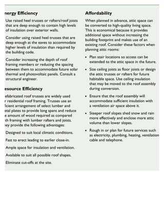 Energy Efficiency
Use raised heel trusses or rafters/roof joists
that are deep enough to contain high levels
of insulation over exterior walls.
Consider using raised heel trusses that are
deep enough at the eaves to accommodate
higher levels of insulation than required by
the building code.
Consider increasing the depth of roof
framing members or reducing the spacing
between them to accommodate future solar
thermal and photovoltaic panels. Consult a
structural engineer.
Resource Efficiency
Prefabricated roof trusses are widely used
for residential roof framing. Trusses use an
efficient arrangement of select lumber and
metal plates to provide long spans and reduce
the amount of wood required as compared
with framing with lumber rafters and joists.
They provide the following advantages:
Designed to suit local climatic conditions.
Fast to erect leading to earlier close-in.
Ample space for insulation and ventilation.
Available to suit all possible roof shapes.
Eliminate cut-offs at the site.
Affordability
When planned in advance, attic space can
be converted to high-quality living space.
This is economical because it provides
additional space without increasing the
building footprint and makes use of an
existing roof. Consider these factors when
planning attic rooms:
Plan stair locations so access can be
extended to the attic space in the future.
Size ceiling joists as floor joists or design
the attic trusses or rafters for future
habitable space. Use ceiling insulation
that may be moved to the roof assembly
during conversion.
Ensure that the roof assembly will
accommodate sufficient insulation with
a ventilation air space above it.
Steeper roof slopes shed snow and rain
more effectively and enclose more attic
volume than lower slopes.
Rough in or plan for future services such
as electricity, plumbing, heating, ventilation,
cable and telephone.
SUSTAINABLE HOUSING INSIGHT
 