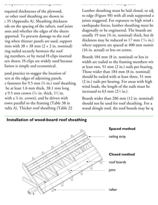 hould expansion in the sheathing occur.
he required thicknesses of the plywood,
SB or other roof sheathing are shown in
able 35 (Appendix A). Sheathing thickness
epends on the spacing of the rafters, roof joists
r trusses and whether the edges of the sheets
e supported. To prevent damage to the roof
overing when thinner panels are used, support
he joints with 38 × 38 mm (2 × 2 in. nominal)
ocking nailed securely between the roof
aming members, or by metal H-clips inserted
etween sheets. H-clips are widely used because
stallation is simple and economical.
is good practice to stagger the location of
steners at the edges of adjoining panels.
aple fasteners for 9.5 mm (3
⁄8 in.) roof sheathing
ust be at least 1.6 mm thick, 38.1 mm long
ith a 9.5 mm crown (1
⁄16 in. thick, 11
⁄2 in.
ng with a 3
⁄8 in. crown), and be driven with
he crown parallel to the framing (Table 38 in
ppendix A). Thicker roof sheathing (Table 22
roof to be used as a walking deck.
Lumber sheathing must be laid closed, or edge
to edge (Figure 98) with all ends supported and
joints staggered. For exposure to high wind or
earthquake forces, lumber sheathing must be lai
diagonally or be engineered. The boards are
usually 19 mm (¾ in. nominal) thick, but this
thickness may be reduced to 17 mm (11
⁄16 in.)
where supports are spaced at 400 mm nominal
(16 in. actual) or less on centre.
Boards 184 mm (8 in. nominal) or less in
width are nailed to the framing members with
at least two, 51 mm (2 in.) nails per bearing.
Those wider than 184 mm (8 in. nominal)
should be nailed with at least three, 51 mm
(2 in.) nails per bearing. For areas with high
wind loads, the length of the nails must be
increased to 63 mm (21
⁄2 in.).
Boards wider than 286 mm (12 in. nominal)
should not be used for roof sheathing. For a
wood shingle roof, the roof boards may be space
Spaced method
nailing strip
Closed method
roof boards
joint
rafter
ceiling joist
plate
98 Installation of wood-board roof sheathing
 