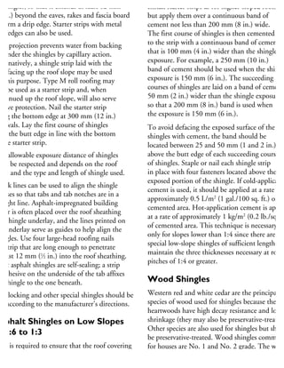 shingles, so that it extends at least 12 mm
2 in.) beyond the eaves, rakes and fascia board
form a drip edge. Starter strips with metal
rip edges can also be used.
his projection prevents water from backing
p under the shingles by capillary action.
lternatively, a shingle strip laid with the
bs facing up the roof slope may be used
r this purpose. Type M roll roofing may
so be used as a starter strip and, when
ontinued up the roof slope, will also serve
eave protection. Nail the starter strip
ong the bottom edge at 300 mm (12 in.)
tervals. Lay the first course of shingles
ith the butt edge in line with the bottom
the starter strip.
he allowable exposure distance of shingles
ust be respected and depends on the roof
ope and the type and length of shingle used.
halk lines can be used to align the shingle
ourses so that tabs and tab notches are in a
raight line. Asphalt-impregnated building
aper is often placed over the roof sheathing
a shingle underlay, and the lines printed on
he underlay serve as guides to help align the
hingles. Use four large-head roofing nails
er strip that are long enough to penetrate
least 12 mm (1
⁄2 in.) into the roof sheathing.
Most asphalt shingles are self-sealing; a strip
adhesive on the underside of the tab affixes
he shingle to the one beneath.
nterlocking and other special shingles should be
id according to the manufacturer’s directions.
Asphalt Shingles on Low Slopes
f 1:6 to 1:3
are is required to ensure that the roof covering
n a low slope roof is waterproof. Except for
he first two courses, use three thicknesses of
Install starter strips as for higher-sloped roofs,
but apply them over a continuous band of
cement not less than 200 mm (8 in.) wide.
The first course of shingles is then cemented
to the strip with a continuous band of cement
that is 100 mm (4 in.) wider than the shingle
exposure. For example, a 250 mm (10 in.)
band of cement should be used when the shingl
exposure is 150 mm (6 in.). The succeeding
courses of shingles are laid on a band of cement
50 mm (2 in.) wider than the shingle exposure,
so that a 200 mm (8 in.) band is used when
the exposure is 150 mm (6 in.).
To avoid defacing the exposed surface of the
shingles with cement, the band should be
located between 25 and 50 mm (1 and 2 in.)
above the butt edge of each succeeding course
of shingles. Staple or nail each shingle strip
in place with four fasteners located above the
exposed portion of the shingle. If cold-applicatio
cement is used, it should be applied at a rate of
approximately 0.5 L/m2
(1 gal./100 sq. ft.) of
cemented area. Hot-application cement is applie
at a rate of approximately 1 kg/m2
(0.2 lb./sq. ft
of cemented area. This technique is necessary
only for slopes lower than 1:4 since there are
special low-slope shingles of sufficient length to
maintain the three thicknesses necessary at roof
pitches of 1:4 or greater.
Wood Shingles
Western red and white cedar are the principal
species of wood used for shingles because their
heartwoods have high decay resistance and low
shrinkage (they may also be preservative-treated
Other species are also used for shingles but shou
be preservative-treated. Wood shingles common
for houses are No. 1 and No. 2 grade. The widt
of wood shingles varies between a maximum
width of 350 mm (14 in.) and a minimum
 