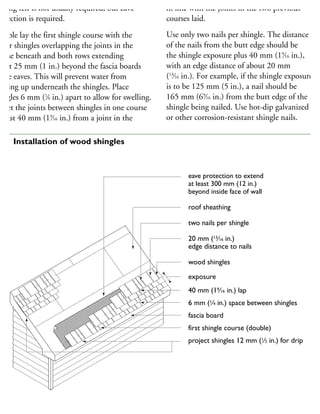 oof. As for asphalt shingles, underlay and
oofing felt is not usually required, but eave
rotection is required.
ouble lay the first shingle course with the
pper shingles overlapping the joints in the
ourse beneath and both rows extending
bout 25 mm (1 in.) beyond the fascia boards
the eaves. This will prevent water from
acking up underneath the shingles. Place
hingles 6 mm (1
⁄4 in.) apart to allow for swelling.
ffset the joints between shingles in one course
least 40 mm (19
⁄16 in.) from a joint in the
courses so that the joint in one course is not
in line with the joints in the two previous
courses laid.
Use only two nails per shingle. The distance
of the nails from the butt edge should be
the shingle exposure plus 40 mm (19
⁄16 in.),
with an edge distance of about 20 mm
(13
⁄16 in.). For example, if the shingle exposure
is to be 125 mm (5 in.), a nail should be
165 mm (69
⁄16 in.) from the butt edge of the
shingle being nailed. Use hot-dip galvanized
or other corrosion-resistant shingle nails.
eave protection to extend
at least 300 mm (12 in.)
beyond inside face of wall
roof sheathing
two nails per shingle
20 mm (13
⁄16 in.)
edge distance to nails
wood shingles
exposure
40 mm (19
⁄16 in.) lap
6 mm (1
⁄4 in.) space between shingles
fascia board
first shingle course (double)
project shingles 12 mm (1
⁄2 in.) for drip
02 Installation of wood shingles
 