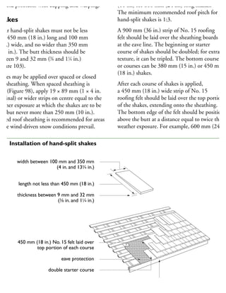 avoid problems with cupping and warping.
hakes
edar hand-split shakes must not be less
han 450 mm (18 in.) long and 100 mm
4 in.) wide, and no wider than 350 mm
133
⁄4 in.). The butt thickness should be
etween 9 and 32 mm (3
⁄8 and 11
⁄4 in.)
Figure 103).
hakes may be applied over spaced or closed
oof sheathing. When spaced sheathing is
sed (Figure 98), apply 19 × 89 mm (1 × 4 in.
ominal) or wider strips on centre equal to the
eather exposure at which the shakes are to be
id, but never more than 250 mm (10 in.).
losed roof sheathing is recommended for areas
here wind-driven snow conditions prevail.
(10 in.) for 600 mm (24 in.) long shakes.
The minimum recommended roof pitch for
hand-split shakes is 1:3.
A 900 mm (36 in.) strip of No. 15 roofing
felt should be laid over the sheathing boards
at the eave line. The beginning or starter
course of shakes should be doubled; for extra
texture, it can be tripled. The bottom course
or courses can be 380 mm (15 in.) or 450 mm
(18 in.) shakes.
After each course of shakes is applied,
a 450 mm (18 in.) wide strip of No. 15
roofing felt should be laid over the top portion
of the shakes, extending onto the sheathing.
The bottom edge of the felt should be positione
above the butt at a distance equal to twice the
weather exposure. For example, 600 mm (24 in.
450 mm (18 in.) No. 15 felt laid over
top portion of each course
eave protection
double starter course
fascia
width between 100 mm and 350 mm
(4 in. and 133
⁄4 in.)
length not less than 450 mm (18 in.)
thickness between 9 mm and 32 mm
(3
⁄8 in. and 11
⁄4 in.)
03 Installation of hand-split shakes
 