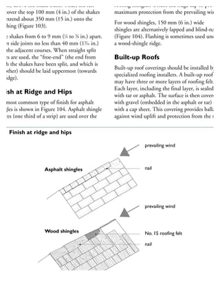 20 in.) above the shake butts. Thus, the felt
ill cover the top 100 mm (4 in.) of the shakes
nd extend about 350 mm (15 in.) onto the
heathing (Figure 103).
pace shakes from 6 to 9 mm (1
⁄4 to 3
⁄8 in.) apart.
ffset side joints no less than 40 mm (19
⁄16 in.)
ver the adjacent courses. When straight split
hakes are used, the “froe-end” (the end from
hich the shakes have been split, and which is
moother) should be laid uppermost (towards
he ridge).
inish at Ridge and Hips
he most common type of finish for asphalt
hingles is shown in Figure 104. Asphalt shingle
quares (one third of a strip) are used over the
roofing shingles. Orient the ridge cap to provide
maximum protection from the prevailing wind.
For wood shingles, 150 mm (6 in.) wide
shingles are alternatively lapped and blind-nailed
(Figure 104). Flashing is sometimes used under
a wood-shingle ridge.
Built-up Roofs
Built-up roof coverings should be installed by
specialized roofing installers. A built-up roof
may have three or more layers of roofing felt.
Each layer, including the final layer, is sealed
with tar or asphalt. The surface is then covered
with gravel (embedded in the asphalt or tar) or
with a cap sheet. This covering provides ballast
against wind uplift and protection from the sun
prevailing wind
nail
prevailing wind
No. 15 roofing felt
nail
Asphalt shingles
Wood shingles
04 Finish at ridge and hips
 