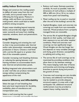 Healthy Indoor Environment
Design and construct the roofing system
to deflect all water away from the roof
and walls, and to prevent water from
infiltrating the living spaces. Moisture in
ceilings, walls and floors can promote
mold growth, which could lead to health
problems among occupants.
Project water-shedding beyond materials
below, and provide drip edges to deflect
water outwards and away from cladding
materials, windows, doors and penetrations.
Energy Efficiency
Consider designing and orienting the roof
so that it may accommodate solar thermal
and/or solar photovoltaic renewable energy
production in future. Choose a roof finish
with a service life equal to or greater than
that of the renewable systems.
Consider increasing roof sheathing thickness
or reducing the spacing between roof
framing members to accommodate future
solar thermal and photovoltaic panels.
Building integrated solar photovoltaics such
as solar roof tiles can produce renewable
energy without compromising the
appearance of the roof.
Resource Efficiency and Affordability
Select the type of roof sheathing that
best suits local requirements for durability,
availability, place of manufacture and
transportation cost.
Select a roof covering that has a good
appearance, is durable and provides the best
balance between initial cost and service life.
Reduce roof waste. Estimate quantities
carefully. As much as possible, make the
dimensions of roof surfaces a multiple of
400 or 600 mm (16 or 24 in.) to reduce
waste from panel roof sheathing.
Metal roofing can be re-used or recycled
after the end of the building’s service life.
Asphalt-fibreglass, metal, and concrete roof
coverings are made from non-renewable
materials. Wood products from a properly
managed forest are renewable.
The service life of asphalt-fibreglass shingles
depends on their quality, roof slope and
their exposure to sun and other weather
conditions. Metal and concrete roof
coverings can last significantly longer.
Wood shingles can also last longer but
this depends on many variables (drainage
and drying, grain direction, susceptibility
to splitting and curling, etc.).
The service life of roof coverings can be
maximized by providing conditions that
allow them to dry between wettings.
This means keeping roofs clear of leaves
and branches and trimming overhanging
branches to permit drying and prevent
the growth of moss.
Concrete roof coverings are very durable
but heavy, and additional roof framing
may be needed to provide adequate
structural support. In areas with a high
earthquake risk, additional structural
reinforcement must be provided to
support heavy roofing materials.
SUSTAINABLE HOUSING INSIGHT
 