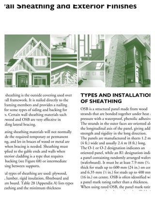 Wall sheathing is the outside covering used over
he wall framework. It is nailed directly to the
all framing members and provides a nailing
ase for some types of siding and backing for
hers. Certain wall sheathing materials such
plywood and OSB are very effective in
roviding lateral bracing.
nsulating sheathing materials will not normally
rovide the required temporary or permanent
racing, and let-in braces of wood or metal are
sed when bracing is needed. Sheathing must
e applied to the gable ends and walls when
he exterior cladding is a type that requires
lid backing (see Figure 68) or intermediate
stening between supports.
everal types of sheathing are used: plywood,
SB, lumber, rigid insulation, fibreboard and
ypsum board. Table 28 (Appendix A) lists types
sheathing and the minimum thickness
ecessary to provide sufficient backing for
xterior finishing materials.
TYPES AND INSTALLATION
OF SHEATHING
OSB is a structural panel made from wood
strands that are bonded together under heat and
pressure with a waterproof, phenolic adhesive.
The strands in the outer faces are oriented along
the longitudinal axis of the panel, giving added
strength and rigidity in the long direction.
The panels are manufactured in sheets 1.2 m
(4 ft.) wide and usually 2.4 m (8 ft.) long.
The O-1 or O-2 designation indicates an
oriented panel, while an R1 designation indicate
a panel containing randomly arranged wafers
(waferboard). It must be at least 7.9 mm (5
⁄16 in.
thick for studs up to 600 mm (24 in.) on centre
and 6.35 mm (1
⁄4 in.) for studs up to 400 mm
(16 in.) on centre. OSB is often identified with
a panel mark rating rather than a thickness.
When using rated OSB, the panel mark rating
must correspond to the stud spacing (Table 28
in Appendix A).
Wall Sheathing and Exterior Finishes
 