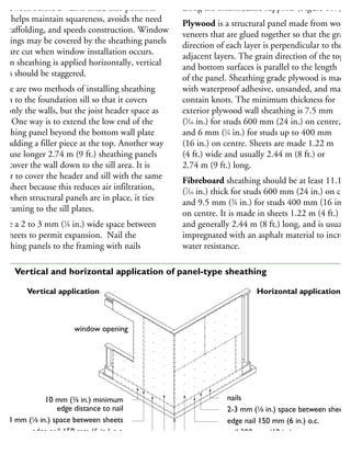 amework before a wall is lifted into position.
his helps maintain squareness, avoids the need
r scaffolding, and speeds construction. Window
penings may be covered by the sheathing panels
hat are cut when window installation occurs.
When sheathing is applied horizontally, vertical
ints should be staggered.
here are two methods of installing sheathing
own to the foundation sill so that it covers
ot only the walls, but the joist header space as
ell. One way is to extend the low end of the
heathing panel beyond the bottom wall plate
nd adding a filler piece at the top. Another way
to use longer 2.74 m (9 ft.) sheathing panels
hat cover the wall down to the sill area. It is
etter to cover the header and sill with the same
all sheet because this reduces air infiltration,
nd when structural panels are in place, it ties
he framing to the sill plates.
eave a 2 to 3 mm (1
⁄8 in.) wide space between
he sheets to permit expansion. Nail the
heathing panels to the framing with nails
along the intermediate supports (Figure 107).
Plywood is a structural panel made from wood
veneers that are glued together so that the grain
direction of each layer is perpendicular to the
adjacent layers. The grain direction of the top
and bottom surfaces is parallel to the length
of the panel. Sheathing grade plywood is made
with waterproof adhesive, unsanded, and may
contain knots. The minimum thickness for
exterior plywood wall sheathing is 7.5 mm
(5
⁄16 in.) for studs 600 mm (24 in.) on centre,
and 6 mm (1
⁄4 in.) for studs up to 400 mm
(16 in.) on centre. Sheets are made 1.22 m
(4 ft.) wide and usually 2.44 m (8 ft.) or
2.74 m (9 ft.) long.
Fibreboard sheathing should be at least 11.1 m
(7
⁄16 in.) thick for studs 600 mm (24 in.) on cent
and 9.5 mm (3
⁄8 in.) for studs 400 mm (16 in.)
on centre. It is made in sheets 1.22 m (4 ft.) wid
and generally 2.44 m (8 ft.) long, and is usually
impregnated with an asphalt material to increase
water resistance.
10 mm (3
⁄8 in.) minimum
edge distance to nail
2-3 mm (1
⁄8 in.) space between sheets
edge nail 150 mm (6 in.) o.c.
nail 300 mm (12 in.) o.c.
window opening
nails
2-3 mm (1
⁄8 in.) space between sheets
edge nail 150 mm (6 in.) o.c.
nail 300 mm (12 in.) o.c.
foundation
Vertical application Horizontal application
07 Vertical and horizontal application of panel-type sheathing
 