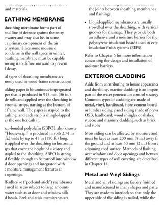 uts of the diagonal approach require more
me and materials.
HEATHING MEMBRANE
he sheathing membrane forms part of
second line of defence against the entry
rainwater and may also be, in some
ses, a primary component of the air
arrier system. Since some moisture
ay condense in the wall space in winter,
he sheathing membrane must be capable
allowing it to diffuse outward to prevent
ood decay.
everal types of sheathing membrane are
ommonly used in wood-frame construction:
Building paper is bituminous-impregnated
paper that is produced in 915 mm (36 in.)
wide rolls and applied over the sheathing in
horizontal strips, starting at the bottom of
the frame wall. The paper is stapled to the
sheathing, and each strip is shingle-lapped
over the one beneath it.
Spun-bonded polyolefin (SBPO), also known
as “Housewrap,” is produced in rolls 2.74 m
(9 ft.) wide by up to 45 m (150 ft.) long.
It is applied over the sheathing in horizontal
strips that cover the height of a storey and
is stapled to the sheathing. SBPO is strong
and flexible enough to be turned into window
and door openings and integrated with
the moisture management features at
the openings.
Self-adhesive (“peel-and-stick”) membranes
are used in areas subject to large amounts
of water such as at door and window sills
and heads. Peel-and-stick membranes are
produced in 915 mm (36 in.) wide rolls.
in other sheathing membranes, and seal
the joints between sheathing membranes
and flashings.
Liquid-applied membranes are usually
trowelled over the sheathing, with vertical
grooves for drainage. They provide both
an adhesive and a moisture barrier for the
polystyrene insulation boards used in exterior
insulation finish systems (EIFS).
Refer to Chapter 5 for more information
concerning the design and installation of
moisture barriers.
EXTERIOR CLADDING
Aside from contributing to house appearance
and durability, exterior cladding is an important
part of the water penetration control strategy.
Common types of cladding are made of
metal, vinyl, hardboard, fibre-cement board
or lumber siding; panel siding made of plywood
OSB, hardboard; wood shingles or shakes;
stucco; and masonry cladding such as brick
and stone.
Most siding can be affected by moisture and
must be kept at least 200 mm (8 in.) away from
the ground and at least 50 mm (2 in.) from an
adjoining roof surface. Methods of flashing
over window and door openings and between
different types of wall covering are described
in Chapter 14.
Metal and Vinyl Sidings
Metal and vinyl sidings are factory finished
and manufactured in many shapes and patterns.
They are made to interlock so that only the
upper side of the siding is nailed, while the
bottom edge is locked to the upper part of the
 
