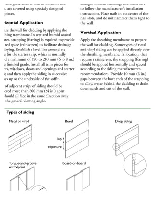 ffit and gable ends as well as windows and
oors, are covered using specially designed
im pieces.
Horizontal Application
repare the wall for cladding by applying the
heathing membrane. In wet and humid coastal
imates, strapping (furring) is required to provide
vented space (rainscreen) to facilitate drainage
nd drying. Establish a level line around the
ouse for the starter strip, which is normally
aced a minimum of 150 to 200 mm (6 to 8 in.)
bove finished grade. Install all trim pieces for
orners, windows, doors and openings and starter
rips; and then apply the siding in successive
ourses up to the underside of the soffit.
aps of adjacent strips of siding should be
aggered more than 600 mm (24 in.) apart
nd should all face in the same direction away
om the general viewing angle.
changes without buckling, and make sure
to follow the manufacturer’s installation
instructions. Place nails in the centre of the
nail slots, and do not hammer them tight to
the wall.
Vertical Application
Apply the sheathing membrane to prepare
the wall for cladding. Some types of metal
and vinyl siding can be applied directly over
the sheathing membrane. In locations that
require a rainscreen, the strapping (furring)
should be applied horizontally and spaced
according to the siding manufacturer’s
recommendations. Provide 10 mm (3
⁄8 in.)
gaps between the butt ends of the strapping
to allow water behind the cladding to drain
downwards and out of the wall.
Metal or vinyl Bevel
Board-on-board
Drop siding
lap
exposure
Tongue-and-groove
withV-joint
09 Types of siding
 