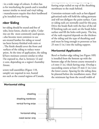 ardboard horizontal siding (Figure 110) is
ade in a wide range of colours. It often has
plines for interlocking the panels and is installed
a manner similar to metal and vinyl siding.
ome manufacturers require that their hardboard
ding be installed over furring.
umber Siding
umber siding should be sound and free of
notholes, loose knots, checks or splits. Cedar
nd pine are the most commonly used species.
has also become more common to use
ressure-treated lumber for siding or wood
hat has been factory-finished with stain or
aint. The finish should cover the front and
ack surfaces of the siding to reduce water
bsorption. At the time of application, the siding
hould have moisture content similar to what
will be exposed to, that is, between 12 and
8 per cent, depending on a region’s humidity
nd climate.
ainscreen wall assemblies (Figure 110,
r example) are required in wet, humid
imates such as the coastal regions of Canada.
accomplished by mounting the siding on
furring strips nailed on top of the sheathing
membrane to the studs behind.
Corrosion-resistant nails such as hot-dipped
galvanized nails will hold the siding permanentl
and will not disfigure the paint surface. Casing
or siding nails are normally used for this purpos
Drive the heads flush with the face of the siding
If finishing nails are used, set the heads below th
surface and fill the holes with putty. The length
of the nails required depends on the thickness
of the siding and the type of sheathing used
and must be long enough to penetrate at least
25 mm (1 in.) into the nailing support.
Horizontal Application
Bevel or feather-edge siding (see Figure 109)
is installed from the bottom up with the
bottom edge of the lowest course mounted on
a 6 mm (1
⁄4 in.) thick furring strip. Overlap each
succeeding course at least 25 mm (1 in.) over
the lower course. Spacing for the siding should
be planned before the installation starts. Deduct
the minimum lap from the overall width of
sheathing
sheathing membrane
vertical furring strips
horizontal siding
metal starter strip
insect screen
10 Horizontal siding
 
