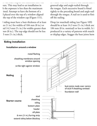 ad a wall must respect the maximum allowed
xposure. This may lead to an installation in
hich the exposure is less than the maximum
ermitted. Attempt to have the bottom of a
oard placed over the top of a window aligned
ith the top of the window cap (Figure 111).
evel siding must have a butt thickness of at least
2 mm (1
⁄2 in.) for widths of 184 mm (8 in.) or
ss and 14.3 mm (9
⁄16 in.) for widths greater than
84 mm (8 in.). The top edge should not be less
han 5 mm (3
⁄16 in.) thick.
in width. The first board is face-nailed near the
grooved edge and angle-nailed through
the tongue. Each successive board is fitted
tightly to the preceding board and angle-nailed
through the tongue. A nail set is used to finish
off the nailing.
Drop (or matched) siding (see Figure 109)
should be at least 14.3 mm (9
⁄16 in.) thick and
184 mm (8 in. nominal) or less in width. It is
produced in a variety of patterns with matched
or shiplap edges. Stagger the butt joints between
metal flashing
sheathing membrane around
window opening
scribe tight against window
butt joints made over centre
of stud if sheathing omitted
foundation wall
stud
sheathing
siding
bottom plate
header
sill plate
6 mm (1
⁄4 in.) furring strip
extend siding below blocking
200 mm (8 in.) minimum
Installation around a window
Nailing
Starter course
11 Siding installation
 