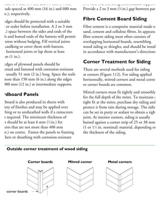 hickness is 8 mm (5
⁄16 in.) and 11 mm (7
⁄16 in.)
r studs spaced at 400 mm (16 in.) and 600 mm
24 in.), respectively.
ut edges should be protected with a suitable
aint or sealer before installation. A 2 to 3 mm
8 in.) space between the sides and ends of the
anels and butted ends of the battens will permit
xpansion without bulging. Fill vertical joints
ith caulking or cover them with battens.
ash horizontal joints or lap them at least
5 mm (1 in.).
he edges of plywood panels should be
upported and fastened with corrosion-resistant
ails, usually 51 mm (2 in.) long. Space the nails
ot more than 150 mm (6 in.) along the edges
nd 300 mm (12 in.) at intermediate supports.
Hardboard Panels
ardboard is also produced in sheets with
variety of finishes and may be applied over
heathing or to unsheathed walls if a rainscreen
not required. The minimum thickness of
heets should be at least 6 mm (1
⁄4 in.) for
upports that are not more than 400 mm
16 in.) on centre. Fasten the panels to framing
embers or sheathing with corrosion-resistant
300 mm (12 in.) along intermediate supports.
Provide a 2 to 3 mm (1
⁄8 in.) gap between panels
Fibre Cement Board Siding
Fibre cement is a composite material made of
sand, cement and cellulose fibres. In appearance
fibre cement siding most often consists of
overlapping horizontal boards, resembling
wood siding or shingles, and should be installed
in accordance with manufacturer’s directions.
Corner Treatment for Siding
There are several methods used for siding
at corners (Figure 112). For siding applied
horizontally, mitred corners and metal corners
or corner boards are common.
Mitred corners must fit tightly and smoothly
for the full depth of the mitre. To maintain a
tight fit at the mitre, purchase dry siding and
protect it from rain during storage. The siding
can be set in putty or sealant to obtain a tight
joint. At interior corners, siding is usually
butted against a corner strip of 25 or 38 mm
(1 or 11
⁄2 in. nominal) material, depending on
the thickness of the siding.
corner boards
siding
Corner boards Mitred corner Metal corners
12 Outside corner treatment of wood siding
 
