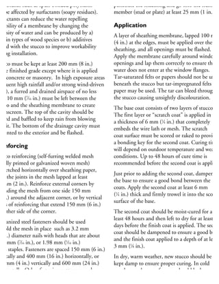 embranes such as spun-bonded polyolefin
n be affected by surfactants (soapy residues).
urfactants can reduce the water repelling
pability of a membrane by changing the
scosity of water and can be produced by a)
rtain types of wood species or b) additives
ixed with the stucco to improve workability
uring installation.
ucco must be kept at least 200 mm (8 in.)
bove finished grade except where it is applied
ver concrete or masonry. In high exposure areas
requent high rainfall and/or strong wind-driven
ins), a furred and drained airspace of no less
han 10 mm (7
⁄16 in.) must be left between the
ucco and the sheathing membrane to create
rainscreen. The top of the cavity should be
ented and baffled to keep rain from blowing
to it. The bottom of the drainage cavity must
e vented to the exterior and be flashed.
einforcing
ucco reinforcing (self-furring welded mesh
r fully primed or galvanized woven mesh)
stretched horizontally over sheathing paper,
ith the joints in the mesh lapped at least
0 mm (2 in.). Reinforce external corners by
xtending the mesh from one side 150 mm
6 in.) around the adjacent corner, or by vertical
rips of reinforcing that extend 150 mm (6 in.)
n either side of the corner.
alvanized steel fasteners should be used
hold the mesh in place such as 3.2 mm
8 in.) diameter nails with heads that are about
1.1 mm (7
⁄16 in.), or 1.98 mm (1
⁄16 in.)
hick staples. Fasteners are spaced 150 mm (6 in.)
ertically and 400 mm (16 in.) horizontally, or
00 mm (4 in.) vertically and 600 mm (24 in.)
orizontally. Other fastening patterns may be
sed, provided there are at least 20 fasteners per
penetrate the sheathing and go into the framing
member (stud or plate) at least 25 mm (1 in.).
Application
A layer of sheathing membrane, lapped 100 mm
(4 in.) at the edges, must be applied over the
sheathing, and all openings must be flashed.
Apply the membrane carefully around window
openings and lap them correctly to ensure that
water does not enter at the window flanges.
Tar-saturated felts or papers should not be used
beneath the stucco but tar-impregnated felts or
paper may be used. The tar can bleed through
the stucco causing unsightly discolouration.
The base coat consists of two layers of stucco.
The first layer or “scratch coat” is applied in
a thickness of 6 mm (1
⁄4 in.) that completely
embeds the wire lath or mesh. The scratch
coat surface must be scored or raked to provide
a bonding key for the second coat. Curing time
will depend on outdoor temperature and weathe
conditions. Up to 48 hours of cure time is
recommended before the second coat is applied.
Just prior to adding the second coat, dampen
the base to ensure a good bond between the
coats. Apply the second coat at least 6 mm
(1
⁄4 in.) thick and firmly trowel it into the scored
surface of the base.
The second coat should be moist-cured for at
least 48 hours and then left to dry for at least fiv
days before the finish coat is applied. The secon
coat should be dampened to ensure a good bond
and the finish coat applied to a depth of at least
3 mm (1
⁄8 in.).
In dry, warm weather, new stucco should be
kept damp to ensure proper curing. In cold
weather, each coat of stucco should be kept at a
temperature of at least 10°C (50°F) for 48 hours
 