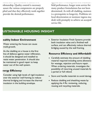 systems, EIFS performance is sensitive to
workmanship. Quality control is necessary
to assure the various components are properly
applied and that they effectively work together
to provide the desired performance.
applied EIFS is anticipated and indicated by
field performance, longer term service for
many product formulations has not been
determined. As with all cladding, maintenanc
is a prerequisite to longevity. Problems with
local deterioration or moisture ingress must b
dealt with promptly to achieve an acceptable
service life.
Healthy Indoor Environment
Water entering the house can cause
mold growth.
As the cladding on a house is the first
line of defence against water infiltration,
it should be designed and installed to
resist water penetration. It should also
be maintained in good repair to keep
water out of the wall system.
Energy Efficiency
Consider using high levels of rigid insulation
over the exterior wall framing to reduce
thermal bridging and increase the thermal
insulation in the building envelope.
Exterior Insulation Finish Systems provide
both insulation value and a finished wall
surface, and can effectively reduce thermal
bridging caused by the wall framing.
Resource Efficiency and Affordability
Carefully estimate the amount of cladding
material required including some allowance
for wastage, rejection and future repair.
When ordering materials, investigate the
possibility of returning unused materials for
a partial or full refund.
Store and handle materials to avoid damage.
Reduce cladding and sheathing waste by
applying the 4 Rs: reviewing, reducing,
reusing and recycling materials.
SUSTAINABLE HOUSING INSIGHT
 