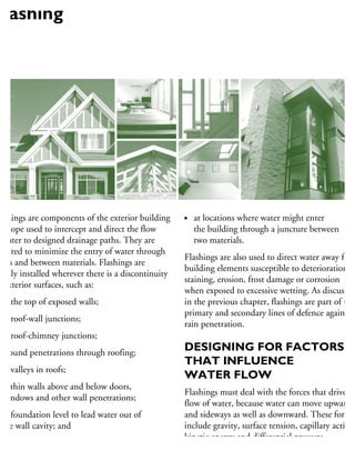 ashings are components of the exterior building
nvelope used to intercept and direct the flow
water to designed drainage paths. They are
quired to minimize the entry of water through
ints and between materials. Flashings are
sually installed wherever there is a discontinuity
n exterior surfaces, such as:
at the top of exposed walls;
at roof-wall junctions;
at roof-chimney junctions;
around penetrations through roofing;
at valleys in roofs;
within walls above and below doors,
windows and other wall penetrations;
at foundation level to lead water out of
the wall cavity; and
at locations where water might enter
the building through a juncture between
two materials.
Flashings are also used to direct water away from
building elements susceptible to deterioration,
staining, erosion, frost damage or corrosion
when exposed to excessive wetting. As discussed
in the previous chapter, flashings are part of the
primary and secondary lines of defence against
rain penetration.
DESIGNING FOR FACTORS
THAT INFLUENCE
WATER FLOW
Flashings must deal with the forces that drive th
flow of water, because water can move upward
and sideways as well as downward. These forces
include gravity, surface tension, capillary action,
kinetic energy and differential pressure.
Flashing
 
