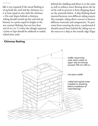 he chimney.
saddle is not required if the metal flashing is
rried up both the roof and the chimney to a
eight at least equal to one-sixth the chimney
idth. On roof slopes behind a chimney,
he flashing should extend up the roof and up
he chimney to a point equal in height to the
himney counter flashing, but not less than
50 mm (6 in.) or 11
⁄2 times the shingle exposure.
pen joints or laps should be soldered or sealed,
r a locked joint used.
Drip flashings intercept moisture that has entere
behind the cladding and direct it to the outside,
as well as redirect water flowing down the face
of the wall to prevent it from dripping down
on the materials below. A drip flashing should b
inserted between two different siding materials
(for example, siding above stucco) or between
different materials and components. To prevent
water from entering the joint, a preformed drip
should extend from behind the siding out over
the stucco to a drip at the outside edge (Figure 9
saddle required by
code where width of
upper side of chimney
exceeds 750 mm (30 in.)
one-piece saddle
rubberized asphalt sheet
installed on sheathing
before installation of
metal flashings
26 Chimney flashing
 