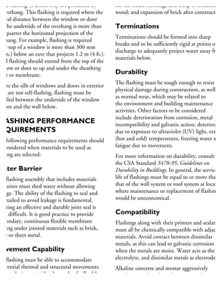 head flashing”), unless they are protected by
n overhang. This flashing is required where the
ertical distance between the window or door
nd the underside of the overhang is more than
ne-quarter the horizontal projection of the
verhang. For example, flashing is required
the top of a window is more than 300 mm
12 in.) below an eave that projects 1.2 m (4 ft.).
ead flashing should extend from the top of the
indow or door to up and under the sheathing
aper or membrane.
Where the sills of windows and doors in exterior
alls are not self-flashing, flashing must be
stalled between the underside of the window
r door and the wall below.
LASHING PERFORMANCE
REQUIREMENTS
he following performance requirements should
e considered when materials to be used as
ashing are selected:
Water Barrier
he flashing assembly that includes materials
nd joints must shed water without allowing
akage. The ability of the flashing to seal and
e detailed to avoid leakage is fundamental.
reating an effective and durable joint seal is
ten difficult. It is good practice to provide
secondary, continuous flexible membrane
ashing under jointed materials such as brick,
one or sheet metal.
Movement Capability
he flashing must be able to accommodate
fferential thermal and structural movements.
s a result, it must either be made of a flexible
aterial or have joints designed to accommodate
service loads, shrinkage and creep of concrete an
wood; and expansion of brick after construction
Terminations
Terminations should be formed into sharp
breaks and to be sufficiently rigid at points of
discharge to adequately project water away from
materials below.
Durability
The flashing must be tough enough to resist
physical damage during construction, as well
as normal wear, which may be related to
the environment and building maintenance
activities. Other factors to be considered
include deterioration from corrosion, metal
incompatibility and galvanic action, deterioratio
due to exposure to ultraviolet (UV) light, extrem
(hot and cold) temperatures, freezing water and
fatigue due to movement.
For more information on durability, consult
the CSA Standard S478-95: Guidelines on
Durability in Buildings. In general, the service
life of flashings must be equal to or more than
that of the wall system or roof system at location
where maintenance or replacement of flashings
would be uneconomical.
Compatibility
Flashings along with their primers and sealants
must all be chemically compatible with adjacent
materials. Avoid contact between dissimilar
metals, as this can lead to galvanic corrosion
when the metals are moist. Water acts as the
electrolyte, and dissimilar metals as electrodes.
Alkaline concrete and mortar aggressively
attack materials such as aluminum and
copper. These materials should be protected
 
